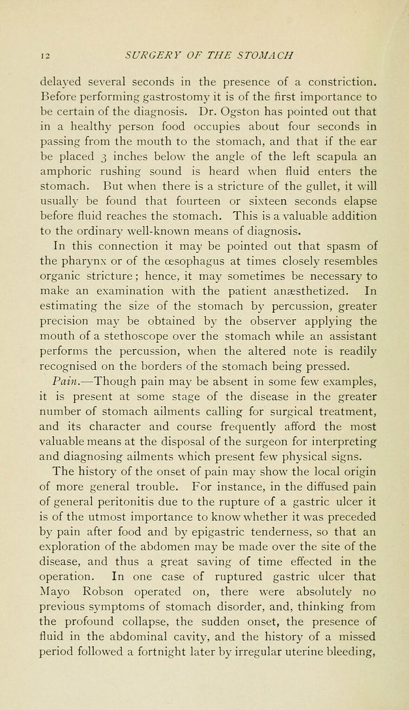 delayed several seconds in the presence of a constriction. Before performing gastrostomy it is of the first importance to be certain of the diagnosis. Dr. Ogston has pointed out that in a healthy person food occupies about four seconds in passing from the mouth to the stomach, and that if the ear be placed 3 inches below the angle of the left scapula an amphoric rushing sound is heard when fluid enters the stomach. But when there is a stricture of the gullet, it will usuall}- be found that fourteen or sixteen seconds elapse before fluid reaches the stomach. This is a valuable addition to the ordinary well-known means of diagnosis. In this connection it may be pointed out that spasm of the pharynx or of the oesophagus at times closely resembles organic stricture; hence, it may sometimes be necessary to make an examination with the patient ansesthetized. In estimating the size of the stomach by percussion, greater precision may be obtained by the observer applying the mouth of a stethoscope over the stomach while an assistant performs the percussion, when the altered note is readily recognised on the borders of the stomach being pressed. Pain.—Though pain may be absent in some few examples, it is present at some stage of the disease in the greater number of stomach ailments calling for surgical treatment, and its character and course frequently afford the most valuable means at the disposal of the surgeon for interpreting and diagnosing ailments which present few physical signs. The history of the onset of pain may show the local origin of more general trouble. For instance, in the diffused pain of general peritonitis due to the rupture of a gastric ulcer it is of the utmost importance to know whether it was preceded by pain after food and by epigastric tenderness, so that an exploration of the abdomen may be made over the site of the disease, and thus a great saving of time effected in the operation. In one case of ruptured gastric ulcer that Mayo Robson operated on, there were absolutely no previous symptoms of stomach disorder, and, thinking from the profound collapse, the sudden onset, the presence of fluid in the abdominal cavity, and the history of a missed period followed a fortnight later by irregular uterine bleeding,