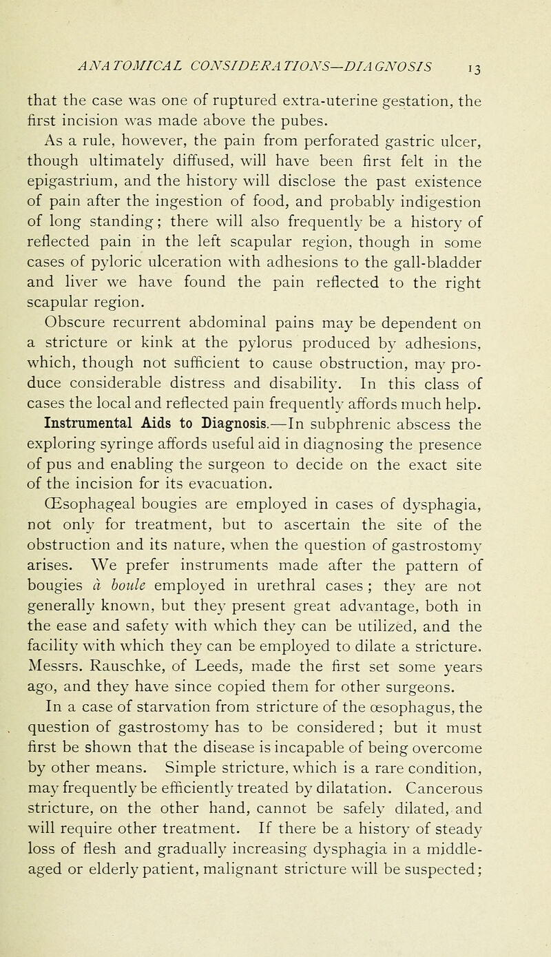 that the case was one of ruptured extra-uterine gestation, the first incision was made above the pubes. As a rule, however, the pain from perforated gastric ulcer, though ultimately diffused, will have been first felt in the epigastrium, and the history will disclose the past existence of pain after the ingestion of food, and probably indigestion of long standing; there will also frequently be a historv of reflected pain in the left scapular region, though in some cases of pyloric ulceration with adhesions to the gall-bladder and liver we have found the pain reflected to the right scapular region. Obscure recurrent abdominal pains may be dependent on a stricture or kink at the pylorus produced by adhesions, which, though not sufficient to cause obstruction, may pro- duce considerable distress and disability. In this class of cases the local and reflected pain frequently affords much help. Instrumental Aids to Diagnosis.—In subphrenic abscess the exploring syringe affords useful aid in diagnosing the presence of pus and enabling the surgeon to decide on the exact site of the incision for its evacuation. CEsophageal bougies are emplo3'ed in cases of dysphagia, not only for treatment, but to ascertain the site of the obstruction and its nature, when the question of gastrostomv arises. We prefer instruments made after the pattern of bougies a boiile employed in urethral cases ; they are not generally known, but they present great advantage, both in the ease and safety with which they can be utilized, and the facility with which they can be employed to dilate a stricture. Messrs. Rauschke, of Leeds, made the first set some years ago, and they have since copied them for other surgeons. In a case of starvation from stricture of the oesophagus, the question of gastrostomy has to be considered; but it must first be shown that the disease is incapable of being overcome by other means. Simple stricture, which is a rare condition, may frequently be efficiently treated by dilatation. Cancerous stricture, on the other hand, cannot be safely dilated, and will require other treatment. If there be a history of steady loss of flesh and gradually increasing dysphagia in a middle- aged or elderly patient, malignant stricture will be suspected;