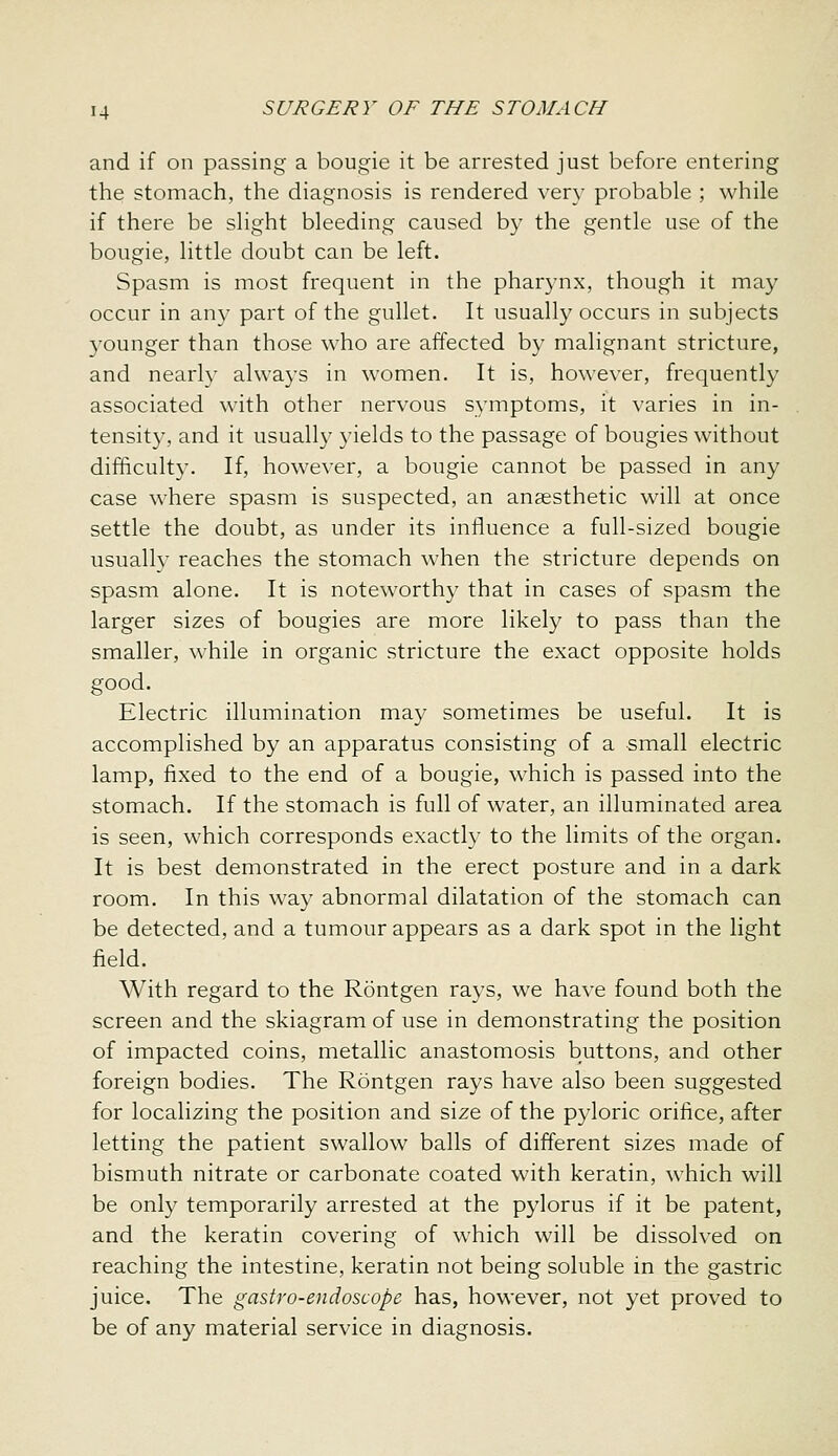 and if on passing a bougie it be arrested just before entering the stomach, the diagnosis is rendered very probable ; while if there be slight bleeding caused by the gentle use of the bougie, little doubt can be left. Spasm is most frequent in the pharynx, though it may occur in any part of the gullet. It usually occurs in subjects younger than those who are affected by malignant stricture, and nearly always in women. It is, however, frequently associated with other nervous symptoms, it varies in in- tensity, and it usually yields to the passage of bougies without difficulty. If, however, a bougie cannot be passed in any case where spasm is suspected, an anaesthetic will at once settle the doubt, as under its influence a full-sized bougie usuallv reaches the stomach when the stricture depends on spasm alone. It is noteworthy that in cases of spasm the larger sizes of bougies are more likely to pass than the smaller, while in organic stricture the exact opposite holds good. Electric illumination may sometimes be useful. It is accomplished by an apparatus consisting of a small electric lamp, fixed to the end of a bougie, which is passed into the stomach. If the stomach is full of water, an illuminated area is seen, which corresponds exactly to the limits of the organ. It is best demonstrated in the erect posture and in a dark room. In this way abnormal dilatation of the stomach can be detected, and a tumour appears as a dark spot in the light field. With regard to the Rontgen rays, we have found both the screen and the skiagram of use in demonstrating the position of impacted coins, metallic anastomosis buttons, and other foreign bodies. The Rontgen rays have also been suggested for localizing the position and size of the pyloric orifice, after letting the patient swallow balls of different sizes made of bismuth nitrate or carbonate coated with keratin, which will be only temporarily arrested at the pylorus if it be patent, and the keratin covering of which will be dissolved on reaching the intestine, keratin not being soluble in the gastric juice. The gastro-endoscope has, however, not yet proved to be of any material service in diagnosis.