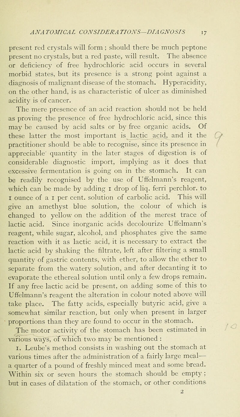 present red cr3stals will form ; should there be much peptone present no crystals, but a red paste, will result. The absence or deficiency of free hydrochloric acid occurs in several morbid states, but its presence is a strong point against a diagnosis of malignant disease of the stomach. Hyperacidity, on the other hand, is as characteristic of ulcer as diminished acidity is of cancer. The mere presence of an acid reaction should not be held as proving the presence of free hydrochloric acid, since this may be caused by acid salts or by free organic acids. Of these latter the most important is lactic acid, and it the Cj practitioner should be able to recognise, since its presence in / appreciable quantity in the later stages of digestion is of considerable diagnostic import, implying as it does that excessive fermentation is going on in the stomach. It can be readily recognised by the use of Uffelmann's reagent, which can be made by adding i drop of liq. ferri perchlor. to I ounce of a I per cent, solution of carbolic acid. This will give an amethyst blue solution, the colour of which is changed to yellow on the addition of the merest trace of lactic acid. Since inorganic acids decolourize Uffelmann's reagent, while sugar, alcohol, and phosphates give the same reaction with it as lactic acid, it is necessary to extract the lactic acid by shaking the filtrate, left after filtering a small quantity of gastric contents, with ether, to allow the ether to separate from the watery solution, and after decanting it to evaporate the ethereal solution until only a few drops remain. If any free lactic acid be present, on adding some of this to Uffelmann's reagent the alteration in colour noted above will take place. The fatty acids, especially butyric acid, give a somewhat similar reaction, but only when present in larger proportions than they are found to occur in the stomach. The motor activity of the stomach has been estimated in various ways, of which two may be mentioned : I. Leube's method consists in washing out the stomach at various times after the administration of a fairly large meal— a quarter of a pound of freshly minced meat and some bread. Within six or seven hours the stomach should be empty ; but in cases of dilatation of the stomach, or other conditions- 2