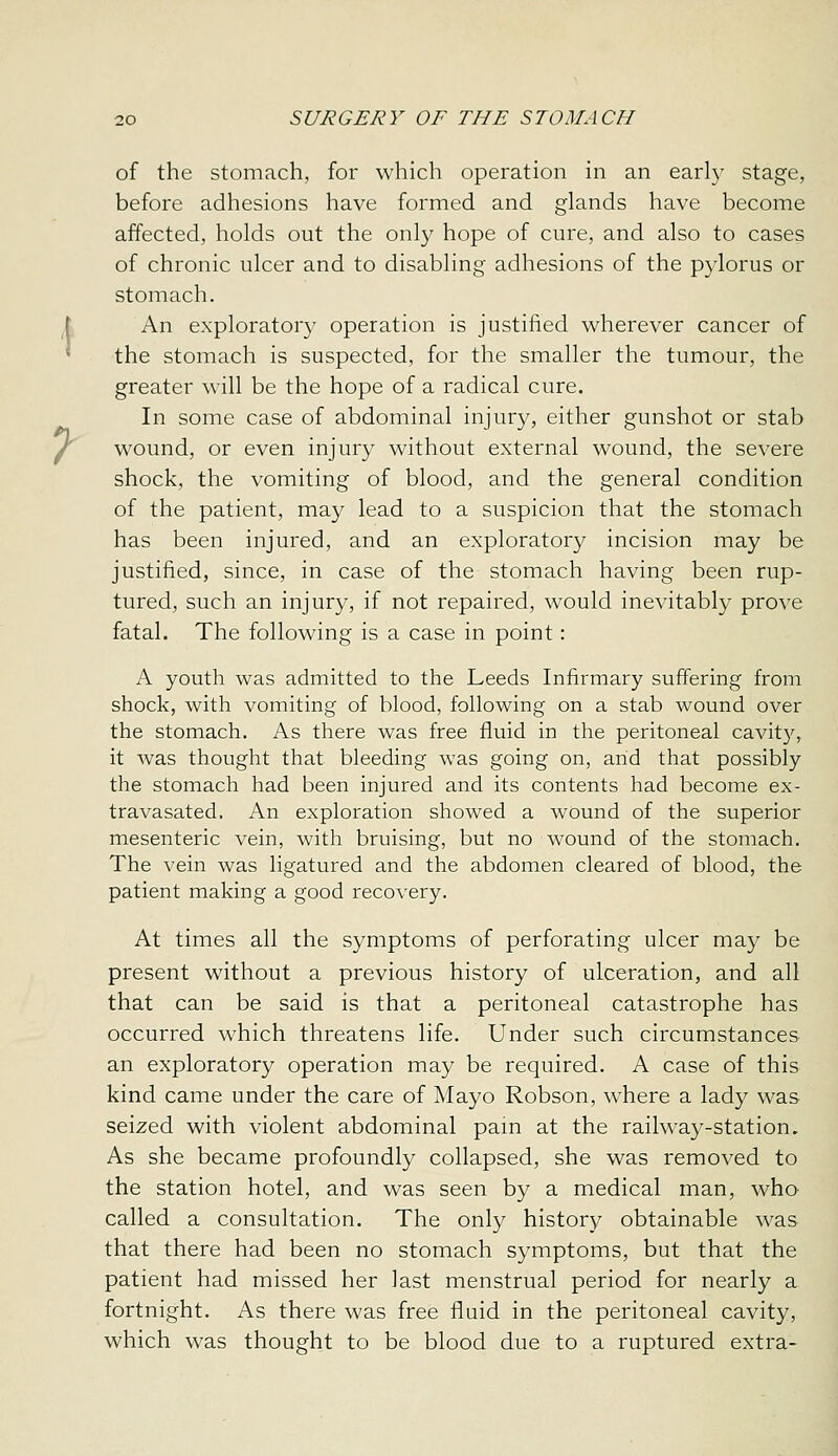 of the stomach, for which operation in an earl}' stage, before adhesions have formed and glands have become affected, holds out the only hope of cure, and also to cases of chronic ulcer and to disabling adhesions of the pylorus or stomach. i An exploratory operation is justified wherever cancer of ^ the stomach is suspected, for the smaller the tumour, the greater will be the hope of a radical cure. In some case of abdominal injury, either gunshot or stab J^ wound, or even injury without external wound, the severe shock, the vomiting of blood, and the general condition of the patient, may lead to a suspicion that the stomach has been injured, and an exploratory incision may be justified, since, in case of the stomach having been rup- tured, such an injury, if not repaired, would inevitably prove fatal. The following is a case in point: A youth was admitted to the Leeds Infirmary suffering from shock, with vomiting of blood, following on a stab wound over the stomach. As there was free fluid in the peritoneal cavity, it was thought that bleeding was going on, arid that possibly the stomach had been injured and its contents had become ex- travasated. An exploration showed a wound of the superior mesenteric vein, with bruising, but no wound of the stomach. The vein was ligatured and the abdomen cleared of blood, the patient making a good recovery. At times all the symptoms of perforating ulcer may be present without a previous history of ulceration, and all that can be said is that a peritoneal catastrophe has occurred which threatens life. Under such circumstances an exploratory operation may be required. A case of this kind came under the care of Mayo Robson, where a lady was seized with violent abdominal pain at the railway-station. As she became profoundly collapsed, she was removed to the station hotel, and was seen by a medical man, who called a consultation. The only history obtainable was that there had been no stomach symptoms, but that the patient had missed her last menstrual period for nearly a fortnight. As there was free fluid in the peritoneal cavity, which was thought to be blood due to a ruptured extra-