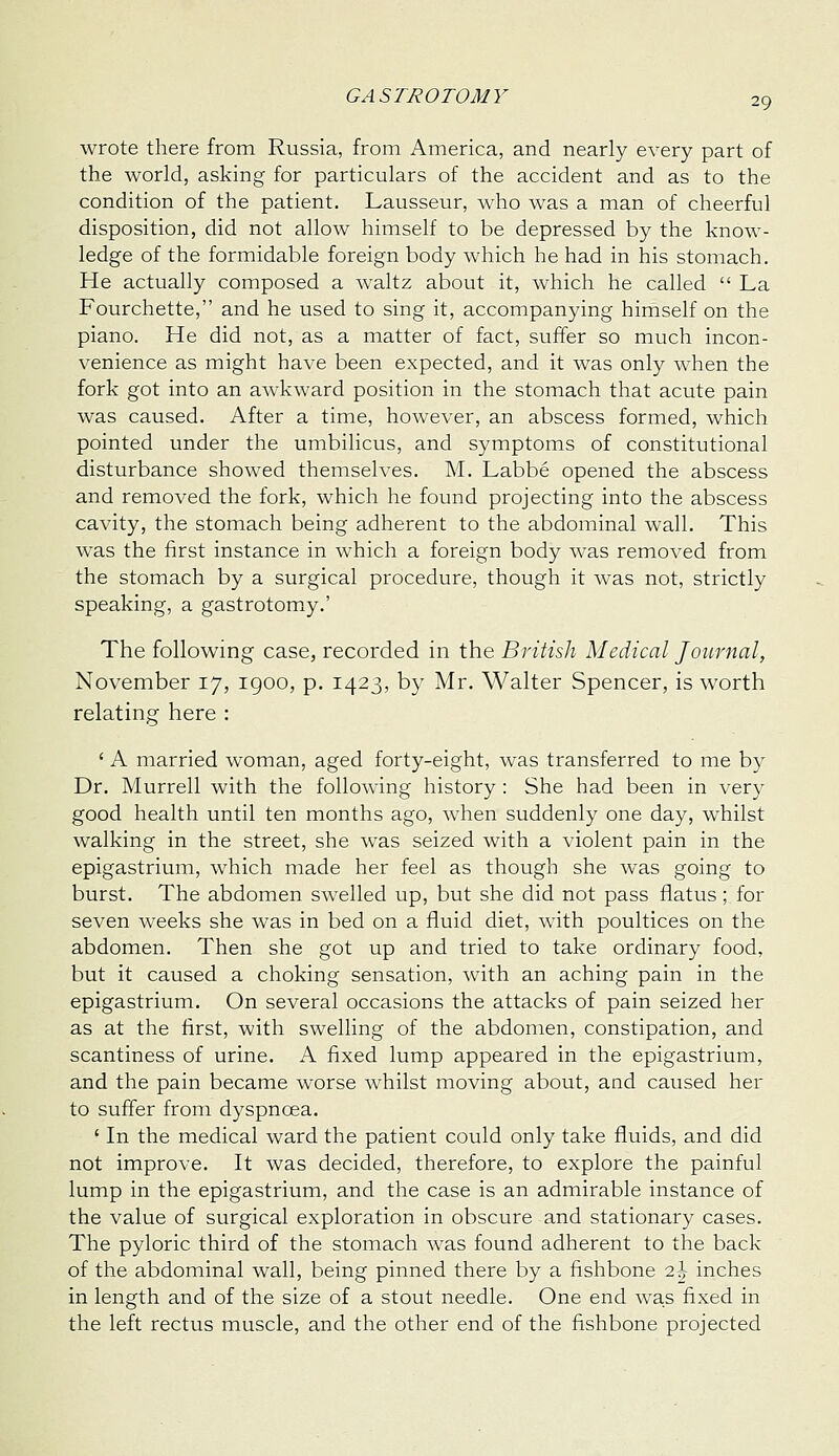 29 wrote there from Russia, from America, and nearly every part of the world, asking for particulars of the accident and as to the condition of the patient. Lausseur, who was a man of cheerful disposition, did not allow himself to be depressed by the know- ledge of the formidable foreign body which he had in his stomach. He actually composed a waltz about it, which he called  La Fourchette, and he used to sing it, accompanying himself on the piano. He did not, as a matter of fact, suffer so much incon- venience as might have been expected, and it was only when the fork got into an awkward position in the stomach that acute pain was caused. After a time, however, an abscess formed, which pointed under the umbilicus, and symptoms of constitutional disturbance showed themselves. M. Labbe opened the abscess and removed the fork, which he found projecting into the abscess cavity, the stomach being adherent to the abdominal wall. This was the first instance in which a foreign body was removed from the stomach by a surgical procedure, though it was not, strictly speaking, a gastrotomy.' The following case, recorded in the British Medical Journal, November 17, igoo, p. 1423, by Mr. Walter Spencer, is worth relating here : ' A married woman, aged forty-eight, was transferred to me by Dr. Murrell with the following history : She had been in very good health until ten months ago, when suddenly one day, whilst walking in the street, she was seized with a violent pain in the epigastrium, which made her feel as though she was going to burst. The abdomen swelled up, but she did not pass flatus; for seven weeks she was in bed on a fluid diet, with poultices on the abdomen. Then she got up and tried to take ordinary food, but it caused a choking sensation, with an aching pain in the epigastrium. On several occasions the attacks of pain seized her as at the first, with swelling of the abdomen, constipation, and scantiness of urine. A fixed lump appeared in the epigastrium, and the pain became worse whilst moving about, and caused her to suff'er from dyspnoea. ' In the medical ward the patient could only take fluids, and did not improve. It was decided, therefore, to explore the painful lump in the epigastrium, and the case is an admirable instance of the value of surgical exploration in obscure and stationary cases. The pyloric third of the stomach was found adherent to the back of the abdominal wall, being pinned there by a fishbone 2^ inches in length and of the size of a stout needle. One end was fixed in the left rectus muscle, and the other end of the fishbone projected