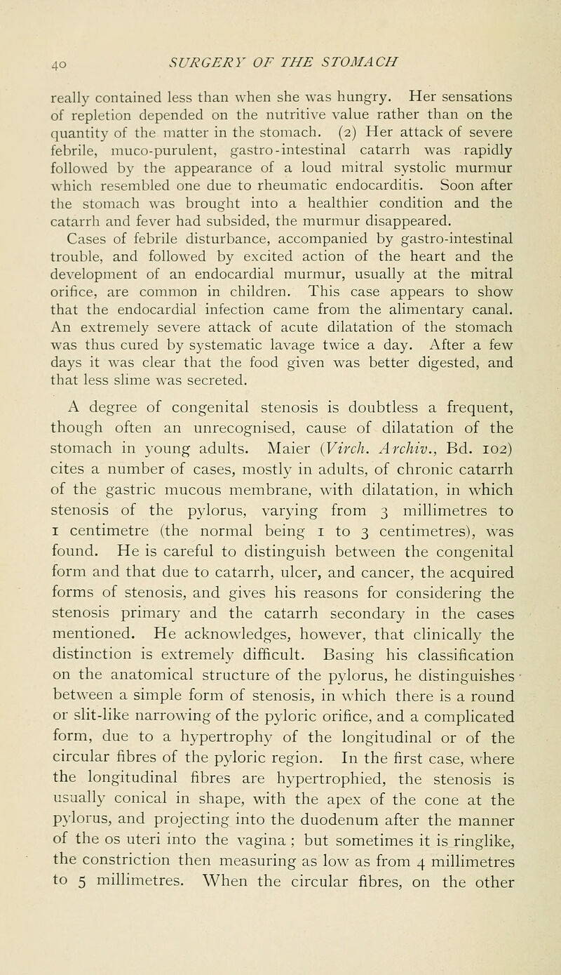 really contained less than when she was hungry. Her sensations of repletion depended on the nutritive value rather than on the quantity of the matter in the stomach. (2) Her attack of severe febrile, muco-purulent, gastro-intestinal catarrh was rapidly followed by the appearance of a loud mitral systolic murmur which resembled one due to rheumatic endocarditis. Soon after the stomach was brought into a healthier condition and the catarrh and fever had subsided, the murmur disappeared. Cases of febrile disturbance, accompanied by gastro-intestinal trouble, and followed by excited action of the heart and the development of an endocardial murmur, usually at the mitral orifice, are common in children. This case appears to show that the endocardial infection came from the alimentary canal. An extremely severe attack of acute dilatation of the stomach was thus cured by systematic lavage twice a day. After a few days it was clear that the food given was better digested, and that less slime was secreted. A degree of congenital stenosis is doubtless a frequent, though often an unrecognised, cause of dilatation of the stomach in young adults. Maier (Virch. Archiv., Bd. 102) cites a number of cases, mostly in adults, of chronic catarrh of the gastric mucous membrane, wdth dilatation, in which stenosis of the pylorus, varying from 3 millimetres to I centimetre (the normal being i to 3 centimetres), was found. He is careful to distinguish betv\'een the congenital form and that due to catarrh, ulcer, and cancer, the acquired forms of stenosis, and gives his reasons for considering the stenosis primary and the catarrh secondary in the cases mentioned. He acknowledges, however, that clinically the distinction is extremely difficult. Basing his classification on the anatomical structure of the pylorus, he distinguishes between a simple form of stenosis, in which there is a round or slit-like narrowing of the pyloric orifice, and a complicated form, due to a hypertrophy of the longitudinal or of the circular fibres of the pyloric region. In the first case, where the longitudinal fibres are hypertrophied, the stenosis is usually conical in shape, with the apex of the cone at the pylorus, and projecting into the duodenum after the manner of the OS uteri into the vagina ; but sometimes it is ringlike, the constriction then measuring as low as from 4 millimetres to 5 millimetres. When the circular fibres, on the other