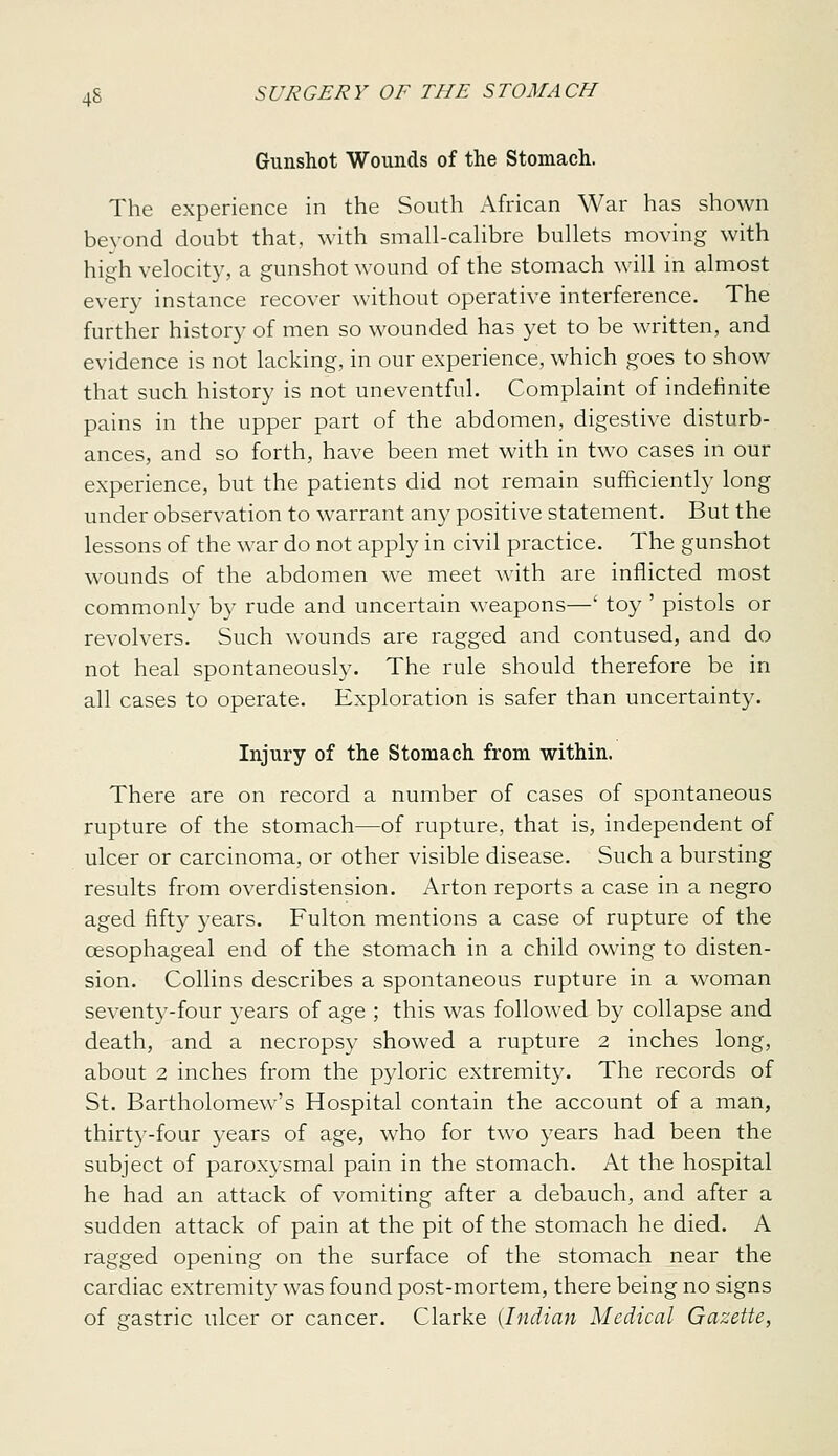 Gunshot Wounds of the Stomach. The experience in the South African War has shown bevond doubt that, with small-cahbre bullets moving with high velocit)', a gunshot wound of the stomach will in almost every instance recover without operative interference. The further history of men so wounded has yet to be written, and evidence is not lacking, in our experience, which goes to show that such history is not uneventful. Complaint of indefinite pains in the upper part of the abdomen, digestive disturb- ances, and so forth, have been met with in two cases in our experience, but the patients did not remain sufficiently long under observation to warrant any positive statement. But the lessons of the war do not apply in civil practice. The gunshot wounds of the abdomen we meet with are inflicted most commonly by rude and uncertain weapons—' toy ' pistols or revolvers. Such wounds are ragged and contused, and do not heal spontaneously. The rule should therefore be in all cases to operate. Exploration is safer than uncertainty. Injury of the Stomach from within. There are on record a number of cases of spontaneous rupture of the stomach—of rupture, that is, independent of ulcer or carcinoma, or other visible disease. Such a bursting results from overdistension. Arton reports a case in a negro aged fifty 3'ears. Fulton mentions a case of rupture of the oesophageal end of the stomach in a child owing to disten- sion. Collins describes a spontaneous rupture in a woman sevent3'-four years of age ; this was followed by collapse and death, and a necropsy showed a rupture 2 inches long, about 2 inches from the pyloric extremity. The records of St. Bartholomew's Hospital contain the account of a man, thirty-four years of age, who for two years had been the subject of paroxysmal pain in the stomach. At the hospital he had an attack of vomiting after a debauch, and after a sudden attack of pain at the pit of the stomach he died. A ragged opening on the surface of the stomach near the cardiac extremity was found post-mortem, there being no signs of gastric ulcer or cancer. Clarke (Indian Medical Gazette,