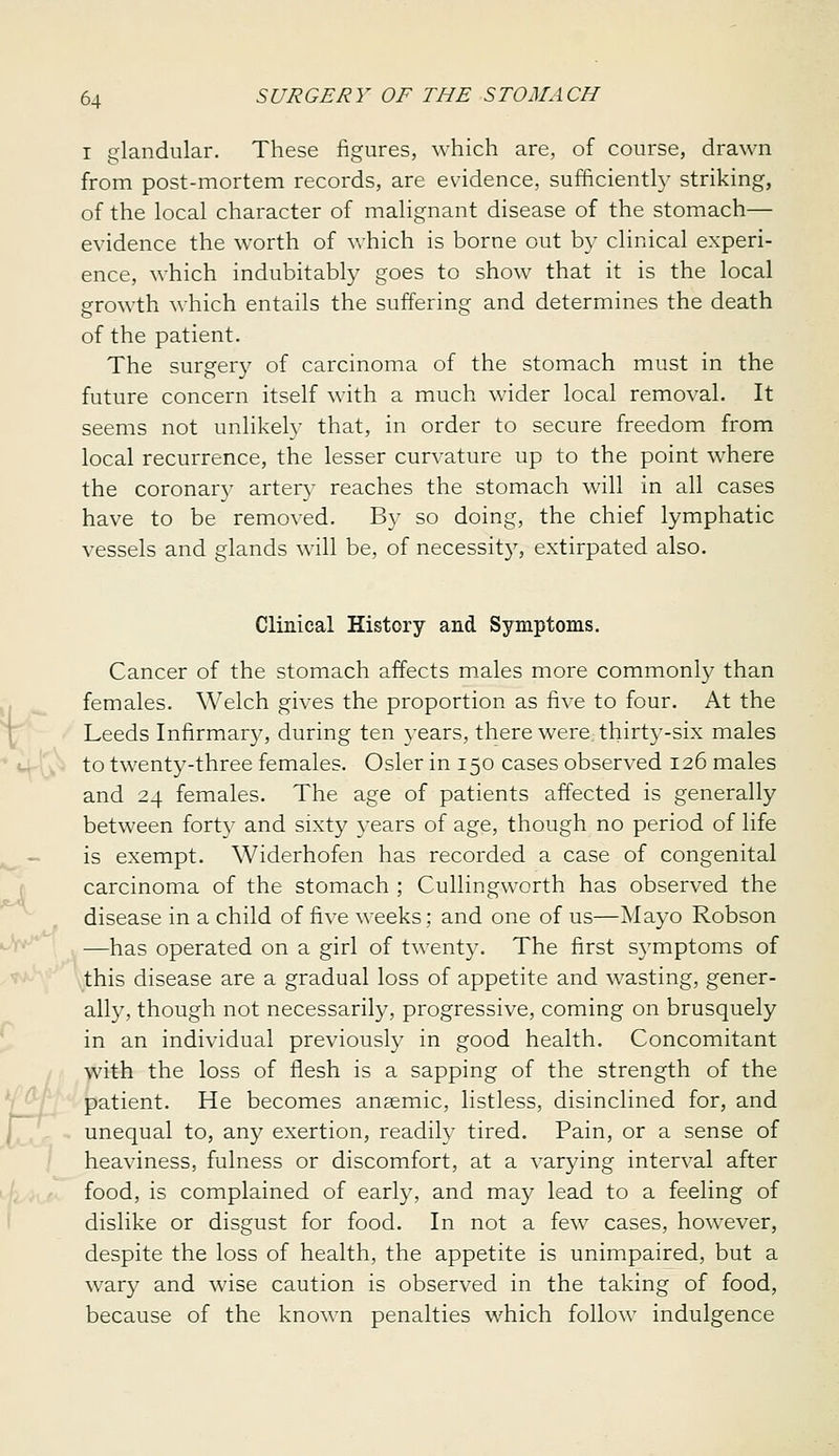 I glandular. These figures, which are, of course, drawn from post-mortem records, are evidence, sufficiently striking, of the local character of malignant disease of the stomach— evidence the worth of which is borne out by clinical experi- ence, which indubitably goes to show that it is the local growth which entails the suffering and determines the death of the patient. The surger}' of carcinoma of the stomach must in the future concern itself with a much wider local removal. It seems not unlikeh' that, in order to secure freedom from local recurrence, the lesser curvature up to the point where the coronar}' artery reaches the stomach will in all cases have to be removed. By so doing, the chief lymphatic vessels and glands will be, of necessity, extirpated also. Clinical History and Symptoms. Cancer of the stomach affects males more commonly than females. Welch gives the proportion as five to four. At the Leeds Infirmary, during ten years, there werC: thirty-six males to twenty-three females. Osier in 150 cases observed 126 males and 24 females. The age of patients affected is generally between fort}^ and sixty years of age, though no period of life is exempt. Widerhofen has recorded a case of congenital carcinoma of the stomach ; Cullingworth has observed the ^ ^ disease in a child of five weeks; and one of us—Mayo Robson »V^| —has operated on a girl of twenty. The first symptoms of '^x^'^^this disease are a gradual loss of appetite and wasting, gener- ally, though not necessarily, progressive, coming on brusquely in an individual previously in good health. Concomitant with the loss of flesh is a sapping of the strength of the Y_^/ patient. He becomes anaemic, listless, disinclined for, and unequal to, any exertion, readily tired. Pain, or a sense of heaviness, fulness or discomfort, at a varying interval after food, is complained of early, and may lead to a feeling of dislike or disgust for food. In not a few cases, however, despite the loss of health, the appetite is unimpaired, but a wary and wise caution is observed in the taking of food, because of the known penalties which follow indulgence