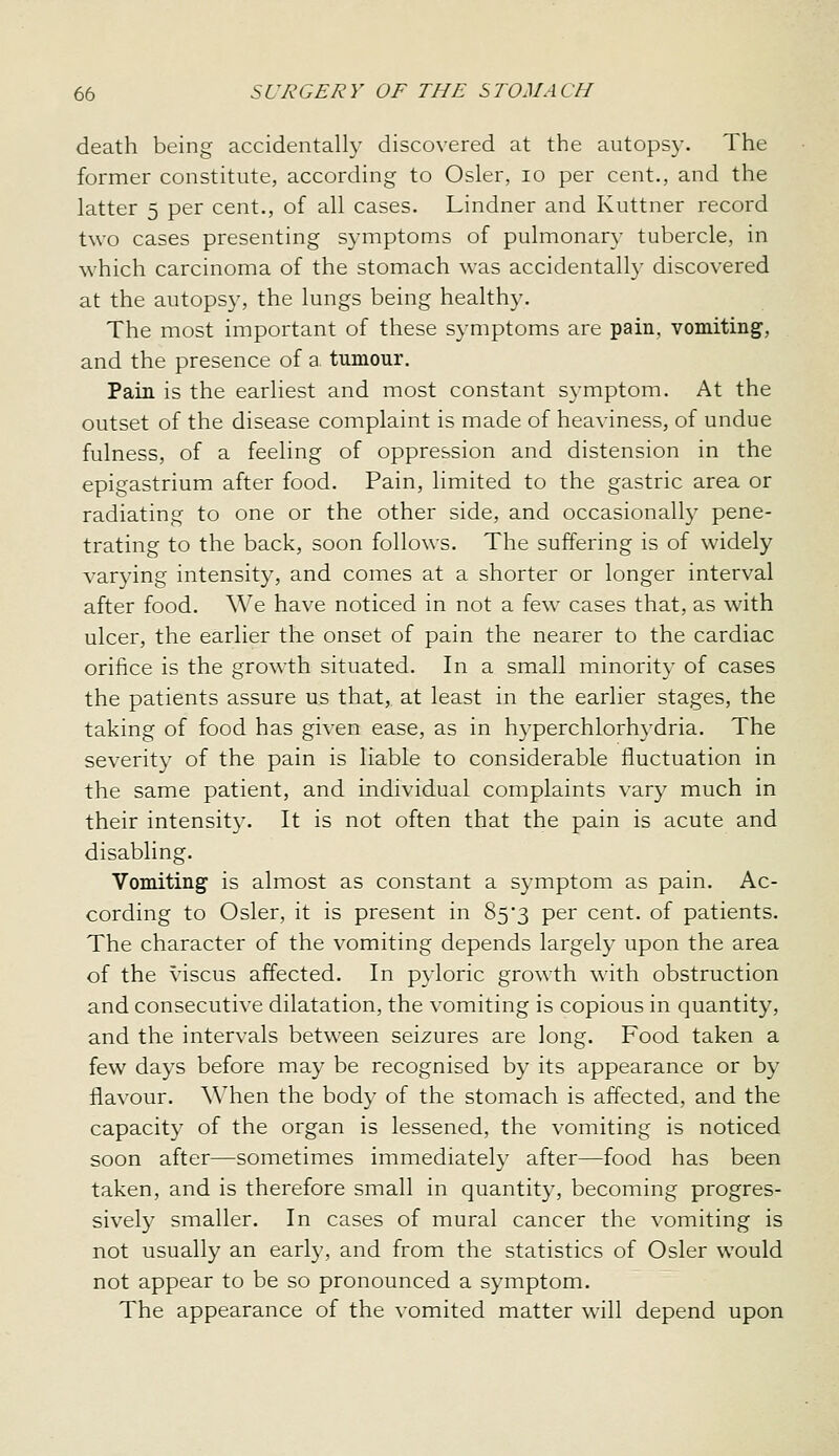 death being accidentally discovered at the autopsy. The former constitute, according to Osier, lo per cent., and the latter 5 per cent., of all cases. Lindner and Kuttner record two cases presenting symptoms of pulmonary tubercle, in which carcinoma of the stomach was accidentally discovered at the autopsy, the lungs being healthy. The most important of these symptoms are pain, vomiting, and the presence of a. tumour. Pain is the earliest and most constant symptom. At the outset of the disease complaint is made of heaviness, of undue fulness, of a feeling of oppression and distension in the epigastrium after food. Pain, limited to the gastric area or radiating to one or the other side, and occasionally pene- trating to the back, soon follows. The suffering is of widely varying intensity, and comes at a shorter or longer interval after food. We have noticed in not a few cases that, as with ulcer, the earlier the onset of pain the nearer to the cardiac orifice is the growth situated. In a small minority of cases the patients assure us that, at least in the earlier stages, the taking of food has given ease, as in hyperchlorhydria. The severity of the pain is liable to considerable fluctuation in the same patient, and individual complaints vary much in their intensit}-. It is not often that the pain is acute and disabling. Vomiting is almost as constant a symptom as pain. Ac- cording to Osier, it is present in 85*3 per cent, of patients. The character of the vomiting depends largely upon the area of the viscus affected. In pyloric growth with obstruction and consecutive dilatation, the vomiting is copious in quantity, and the intervals between seizures are long. Food taken a few days before may be recognised by its appearance or by flavour. When the body of the stomach is affected, and the capacity of the organ is lessened, the vomiting is noticed soon after—sometimes immediately after—food has been taken, and is therefore small in quantity, becoming progres- sively smaller. In cases of mural cancer the vomiting is not usually an early, and from the statistics of Osier would not appear to be so pronounced a symptom. The appearance of the vomited matter will depend upon