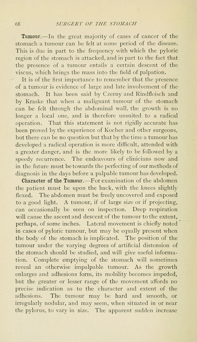 Tumour.—In the great majorit}' of cases of cancer of the stomach a tumour can be felt at some period of the disease. This is due in part to the frequency with which the pyloric region of the stomach is attacked, and in part to the fact that the presence of a tumour entails a certain descent of the viscus, which brings the mass into the field of palpation. It is of the first importance to remember that the presence of a tumour is evidence of large and late involvement of the stomach. It has been said by Czerny and Rindfleisch and by Kraske that when a malignant tumour of the stomach can be felt through the abdominal wall, the growth is no longer a local one, and is therefore unsuited to a radical operation. That this statement is not rigidly accurate has been proved bj^the experience of Kocher and other surgeons, but there can be no question but that by the time a tumour has developed a radical operation is more difficult, attended with a greater danger, and is the more likely to be followed by a speedy recurrence. The endeavours of clinicians now and in the future must be towards the perfecting of our methods of diagnosis in the days before a palpable tumour has developed. Character of the Tumour.—For examination of the abdomen the patient must be upon the back, with the knees slightly flexed. The abdomen must be freely uncovered and exposed to a good light. A tumour, if of large size or if projecting, can occasionally be seen on inspection. Deep respiration will cause the ascent and descent of the tumour to the extent, perhaps, of some inches. Lateral movement is chiefly noted in cases of pyloric tumour, but may be equally present when the body of the stomach is implicated. The position of the tumour under the varying degrees of artificial distension of the stomach should be studied, and will give useful informa- tion. Complete emptying of the stomach will sometimes reveal an otherwise impalpable tumour. As the growth enlarges and adhesions form, its mobility becomes impeded, but the greater or lesser range of the movement affords no precise indication as to the character and extent of the adhesions. The tumour may be hard and smooth, or irregularly nodular, and may seem, when situated in or near the pylorus, to vary in size. The apparent sudden increase