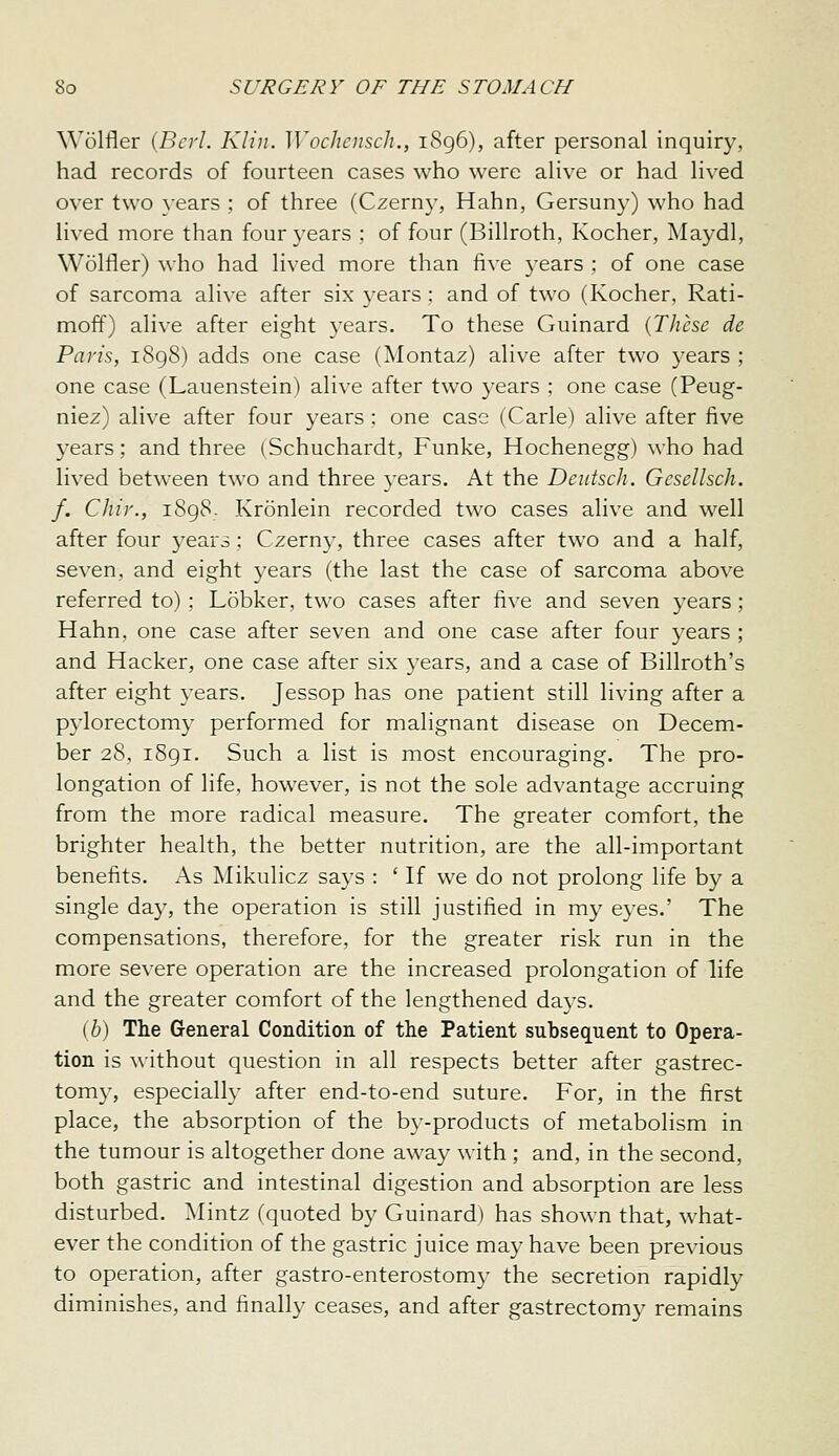 Wolfler {Bcrl. Klin. Wochcnsch., 1896), after personal inquiry, had records of fourteen cases who were alive or had lived over two \-ears ; of three (Czern}', Hahn, Gersuny) who had lived more than four years ; of four (Billroth, Kocher, Maydl, Wolfler) who had lived more than five 3'ears ; of one case of sarcoma alive after six 3-ears : and of two (Kocher, Rati- moff) alive after eight years. To these Guinard {These de Paris, 1898) adds one case (Montaz) alive after two years ; one case (Lauenstein) alive after two years ; one case (Peug- niez) alive after four years; one case (Carle) alive after five years; and three (Schuchardt, Funke, Hochenegg) who had lived between two and three years. At the Deutsch. Gesellsch. f. Chir., 1898- Kronlein recorded two cases alive and well after four years; Czerny, three cases after two and a half, seven, and eight years (the last the case of sarcoma above referred to) ; Lobker, two cases after five and seven years; Hahn, one case after seven and one case after four years ; and Hacker, one case after six years, and a case of Billroth's after eight years. Jessop has one patient still living after a pylorectomy performed for malignant disease on Decem- ber 28, i8gi. Such a list is most encouraging. The pro- longation of life, however, is not the sole advantage accruing from the more radical measure. The greater comfort, the brighter health, the better nutrition, are the all-important benefits. As Mikulicz says : ' If we do not prolong life by a single day, the operation is still justified in my eyes.' The compensations, therefore, for the greater risk run in the more severe operation are the increased prolongation of life and the greater comfort of the lengthened days. (b) The General Condition of the Patient subsequent to Opera- tion is without question in all respects better after gastrec- tomy, especially after end-to-end suture. For, in the first place, the absorption of the by-products of metabolism in the tumour is altogether done away with ; and, in the second, both gastric and intestinal digestion and absorption are less disturbed. ]\Iintz (quoted by Guinard) has shown that, what- ever the condition of the gastric juice may have been previous to operation, after gastro-enterostomy the secretion rapidly diminishes, and finally ceases, and after gastrectomy remains