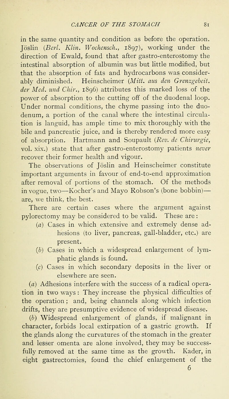 in the same quantity and condition as before the operation, Joslin (Berl. Klin. Wochensch., 1897), working under the direction of Ewald, found that after gastro-enterostomy the intestinal absorption of albumin was but little modified, but that the absorption of fats and hydrocarbons was consider- ably diminished. Heinscheimer {Mitt, aus den Grenzgeheit. der Med. und Chir., 1896) attributes this marked loss of the power of absorption to the cutting off of the duodenal loop. Under normal conditions, the chyme passing into the duo- denum, a portion of the canal where the intestinal circula- tion is languid, has ample time to mix thoroughly with the bile and pancreatic juice, and is thereby rendered more easy of absorption. Hartmann and Soupault {Rev. de Chinirgie, vol. xix.) state that after gastro-enterostomy patients never recover their former health and vigour. The observations of Joslin and Heinscheimer constitute important arguments in favour of end-to-end approximation after removal of portions of the stomach. Of the methods in vogue, two—Kocher's and Mayo Robson's (bone bobbin) — are, we think, the best. There are certain cases where the argument against pylorectomy may be considered to be valid. These are: {a) Cases in which extensive and extremely dense ad- hesions (to liver, pancreas, gall-bladder, etc.) are present. (b) Cases in which a widespread enlargement of lym- phatic glands is found. (c) Cases in which secondary deposits in the liver or elsewhere are seen. (a) Adhesions interfere with the success of a radical opera- tion in two ways : They increase the physical difficulties of the operation; and, being channels along which infection drifts, they are presumptive evidence of widespread disease. {b) Widespread enlargement of glands, if mahgnant in character, forbids local extirpation of a gastric growth. If the glands along the curvatures of the stomach in the greater and lesser omenta are alone involved, they may be success- fully removed at the same time as the growth. Kader, in eight gastrectomies, found the chief enlargement of the 6