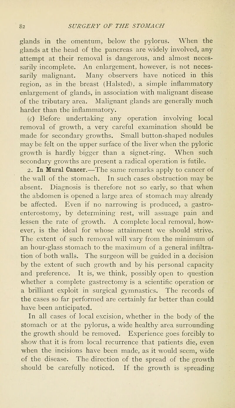 glands in the omentum, below the pylorus. When the glands at the head of the pancreas are widely involved, any attempt at their removal is dangerous, and almost neces- sarily incomplete. An enlargement, however, is not neces- sarily malignant. Many observers have noticed in this region, as in the breast (Halsted), a simple inflammatory enlargement of glands, in association with malignant disease of the tributary area. Malignant glands are generally much harder than the inflammatory. (c) Before undertaking any operation involving local removal of growth, a very careful examination should be made for secondary growths. Small button-shaped nodules may be felt on the upper surface of the liver when the pyloric growth is hardly bigger than a signet-ring. When such secondary growths are present a radical operation is futile. 2. In Mural Cancer.—The same remarks apply to cancer of the wall of the stomach. In such cases obstruction may be absent. Diagnosis is therefore not so early, so that when the abdomen is opened a large area of stomach may already be affected. Even if no narrowing is produced, a gastro- enterostomy, by determining rest, will assuage pain and lessen the rate of growth. A complete local removal, how- ever, is the ideal for whose attainment we should strive. The extent of such removal will vary from the minimum of an hour-glass stomach to the maximum of a general infiltra- tion of both walls. The surgeon will be guided in a decision by the extent of such growth and by his personal capacity and preference. It is, we think, possibly open to question whether a complete gastrectomy is a scientific operation or a brilliant exploit in surgical gymnastics. The records of the cases so far performed are certainly far better than could have been anticipated. In all cases of local excision, whether in the body of the stomach or at the pylorus, a wide healthy area surrounding the growth should be removed. Experience goes forcibly to show that it is from local recurrence that patients die, even when the incisions have been made, as it would seem, wide of the disease. The direction of the spread of the growth should be carefully noticed. If the growth is spreading