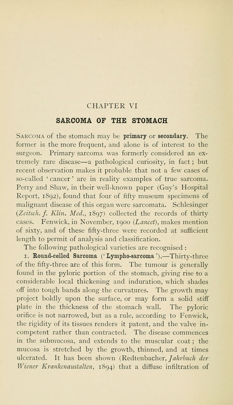 SARCOMA OF THE STOMACH Sarcoma of the stomach may be primary or secondary. The former is the more frequent, and alone is of interest to the surgeon. Primary sarcoma was formerly considered an ex- tremely rare disease—a pathological curiosity, in fact; but recent observation makes it probable that not a few cases of so-called ' cancer ' are in reality examples of true sarcoma. Perry and Shaw, in their well-known paper (Guy's Hospital Report, 1892), found that four of fifty museum specimens of malignant disease of this organ were sarcomata. Schlesinger (Zeitsch. f. Klin. Med., 1897) collected the records of thirty cases. Fenwick, in November, 1900 {Lancet), makes mention of sixty, and of these fifty-three were recorded at sufficient length to permit of analysis and classification. The following pathological varieties are recognised : I. Round-celled Sarcoma ('Lympho-sarcoma').—Thirty-three of the fifty-three are of this form. The tumour is generally found in the pyloric portion of the stomach, giving rise to a considerable local thickening and induration, which shades off into tough bands along the curvatures. The growth may project boldly upon the surface, or may form a solid stiff plate in the thickness of the stomach wall. The pyloric orifice is not narrowed, but as a rule, according to Fenwick, the rigidity of its tissues renders it patent, and the valve in- competent rather than contracted. The disease commences in the submucosa, and extends to the muscular coat; the mucosa is stretched by the growth, thinned, and at times ulcerated. It has been shown (Redtenbacher,/aAr6«cA der Wiener Krankenaustalten, 1894) that a diffuse infiltration of