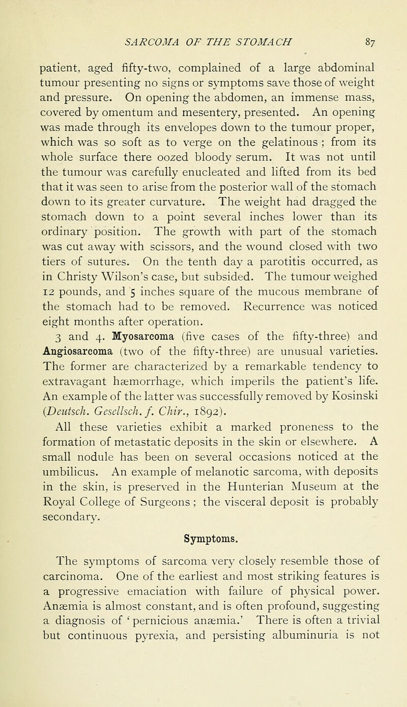 patient, aged fifty-two, complained of a large abdominal tumour presenting no signs or symptoms save those of weight and pressure. On opening the abdomen, an immense mass, covered by omentum and mesentery, presented. An opening was made through its envelopes down to the tumour proper, which was so soft as to verge on the gelatinous ; from its whole surface there oozed bloody serum. It was not until the tumour was carefully enucleated and lifted from its bed that it was seen to arise from the posterior wall of the stomach down to its greater curvature. The weight had dragged the stomach down to a point several inches lower than its ordinary position. The growth with part of the stomach was cut away with scissors, and the wound closed with two tiers of sutures. On the tenth day a parotitis occurred, as in Christy Wilson's case, but subsided. The tumour weighed 12 pounds, and 5 inches square of the mucous membrane of the stomach had to be removed. Recurrence was noticed eight months after operation. 3 and 4. Myosarcoma (five cases of the fifty-three) and Angiosarcoma (two of the fifty-three) are unusual varieties. The former are characterized by a remarkable tendency to extravagant haemorrhage, which imperils the patient's life. An example of the latter was successfully removed by Kosinski {Deutsch. Gescllsch. f. Chir., 1892). All these varieties exhibit a marked proneness to the formation of metastatic deposits in the skin or elsewhere. A small nodule has been on several occasions noticed at the umbilicus. An example of melanotic sarcoma, with deposits in the skin, is preserved in the Hunterian Museum at the Royal College of Surgeons; the visceral deposit is probably secondary. Symptoms. The symptoms of sarcoma very closely resemble those of carcinoma. One of the earliest and most striking features is a progressive emaciation with failure of physical power. Anaemia is almost constant, and is often profound, suggesting a diagnosis of ' pernicious ansemia.' There is often a trivial but continuous pyrexia, and persisting albuminuria is not