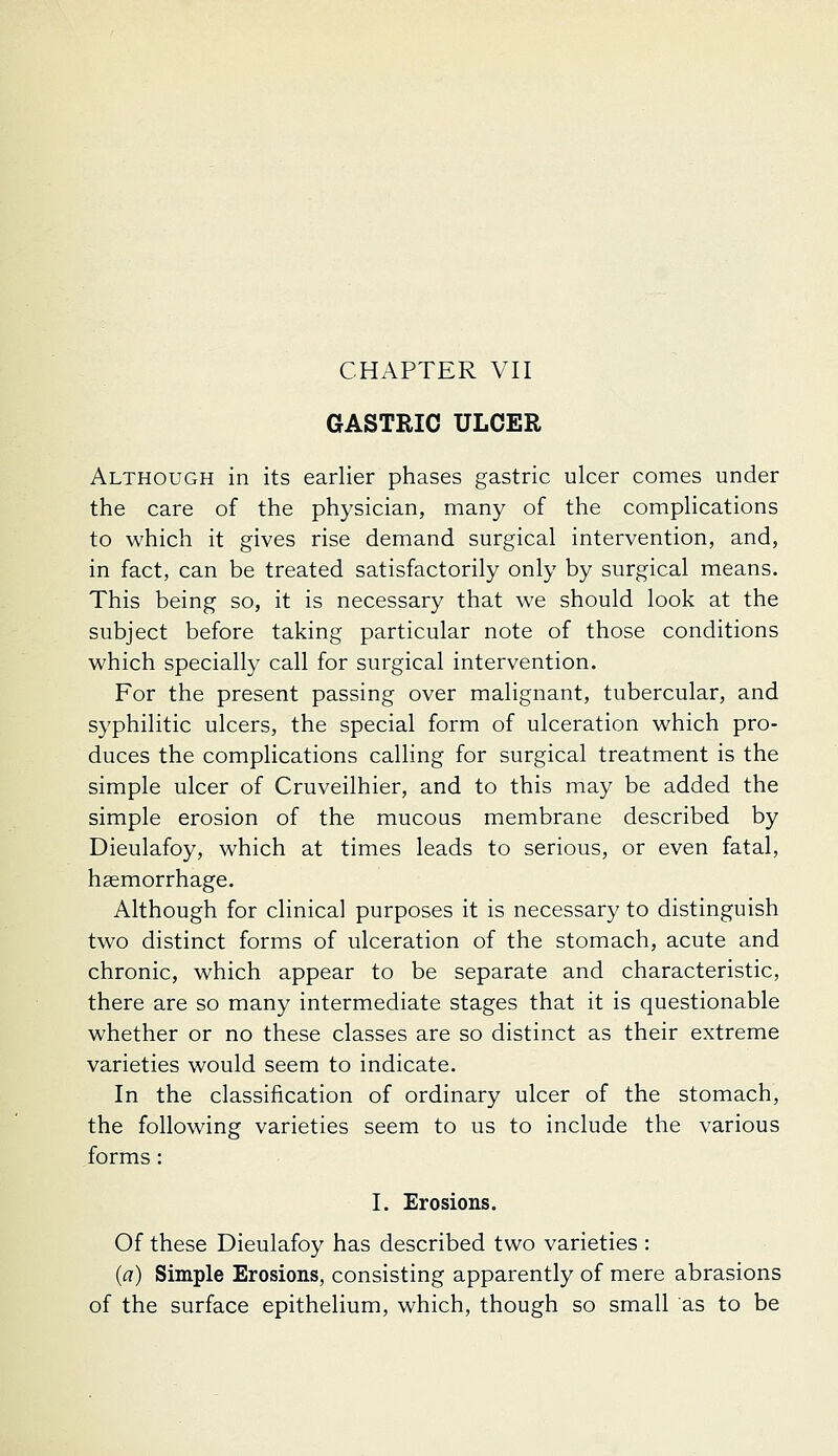 GASTRIC ULCER Although in its earlier phases gastric ulcer comes under the care of the physician, many of the complications to which it gives rise demand surgical intervention, and, in fact, can be treated satisfactorily only by surgical means. This being so, it is necessary that we should look at the subject before taking particular note of those conditions which specially call for surgical intervention. For the present passing over malignant, tubercular, and syphilitic ulcers, the special form of ulceration which pro- duces the complications calling for surgical treatment is the simple ulcer of Cruveilhier, and to this may be added the simple erosion of the mucous membrane described by Dieulafoy, which at times leads to serious, or even fatal, haemorrhage. Although for clinical purposes it is necessary to distinguish two distinct forms of ulceration of the stomach, acute and chronic, which appear to be separate and characteristic, there are so many intermediate stages that it is questionable whether or no these classes are so distinct as their extreme varieties would seem to indicate. In the classification of ordinary ulcer of the stomach, the following varieties seem to us to include the various forms: I. Erosions. Of these Dieulafoy has described two varieties: (a) Simple Erosions, consisting apparently of mere abrasions of the surface epithelium, which, though so small as to be