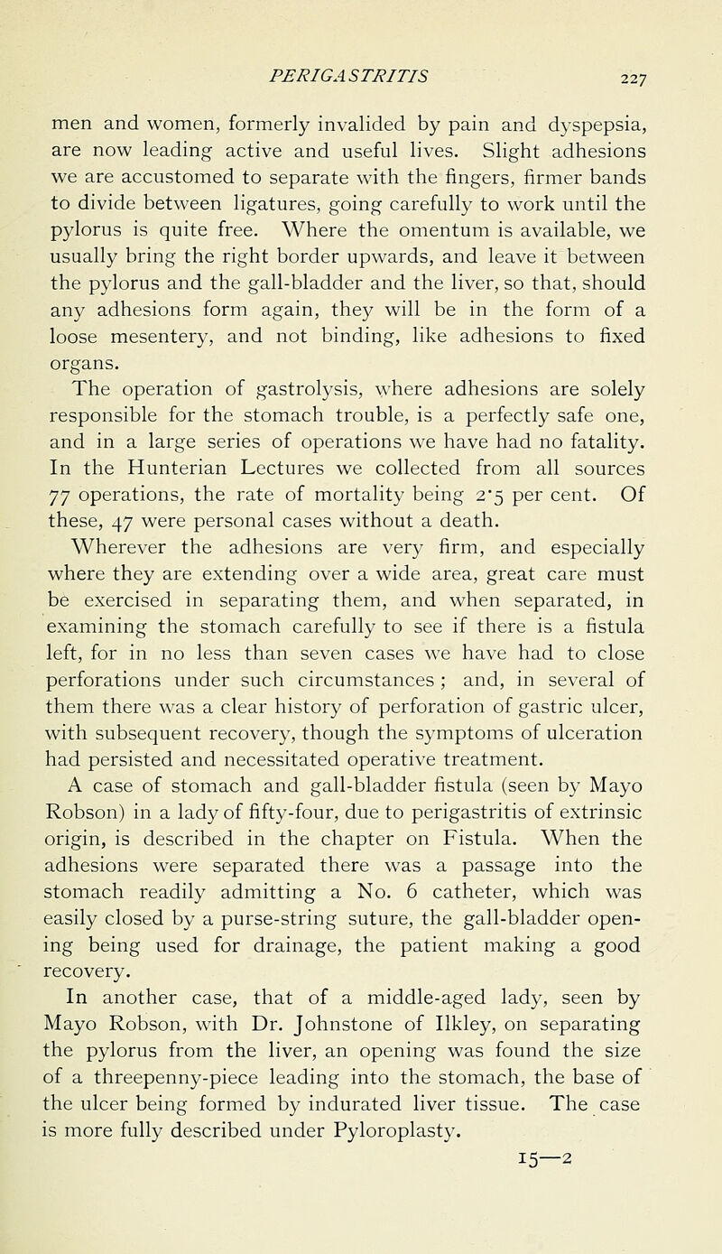 men and women, formerly invalided by pain and dyspepsia, are now leading active and useful lives. Slight adhesions we are accustomed to separate with the fingers, firmer bands to divide between ligatures, going carefully to work until the pylorus is quite free. Where the omentum is available, we usually bring the right border upwards, and leave it between the pylorus and the gall-bladder and the liver, so that, should any adhesions form again, they will be in the form of a loose mesentery, and not binding, like adhesions to fixed organs. The operation of gastrolysis, where adhesions are solely responsible for the stomach trouble, is a perfectly safe one, and in a large series of operations we have had no fatality. In the Hunterian Lectures we collected from all sources ]] operations, the rate of mortality being 2*5 per cent. Of these, 47 were personal cases without a death. Wherever the adhesions are very firm, and especially where they are extending over a wide area, great care must be exercised in separating them, and when separated, in examining the stomach carefully to see if there is a fistula left, for in no less than seven cases we have had to close perforations under such circumstances ; and, in several of them there was a clear history of perforation of gastric ulcer, with subsequent recovery, though the symptoms of ulceration had persisted and necessitated operative treatment. A case of stomach and gall-bladder fistula (seen by Mayo Robson) in a lady of fifty-four, due to perigastritis of extrinsic origin, is described in the chapter on Fistula. When the adhesions were separated there was a passage into the stomach readily admitting a No. 6 catheter, which was easily closed by a purse-string suture, the gall-bladder open- ing being used for drainage, the patient making a good recovery. In another case, that of a middle-aged lady, seen by Mayo Robson, with Dr. Johnstone of Ilkley, on separating the pylorus from the liver, an opening was found the size of a threepenny-piece leading into the stomach, the base of the ulcer being formed by indurated liver tissue. The case is more fully described under Pyloroplasty. 15—2