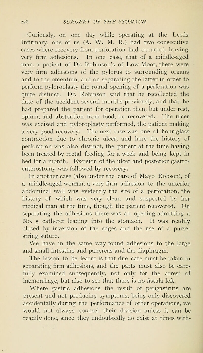 Curiously, on one day while operating at the Leeds Infirmary, one of us (A. W. M. R.) had two consecutive cases where recovery from perforation had occurred, leaving very firm adhesions. In one case, that of a middle-aged man, a patient of Dr. Robinson's of Low Moor, there were very firm adhesions of the pylorus to surrounding organs and to the omentum, and on separating the latter in order to perform pyloroplasty the round opening of a perforation was quite distinct. Dr. Robinson said that he recollected the date of the accident several months previously, and that he had prepared the patient for operation then, but under rest, opium, and abstention from food, he recovered. The ulcer was excised and pyloroplasty performed, the patient making a very good recovery. The next case was one of hour-glass contraction due to chronic ulcer, and here the history of perforation was also distinct, the patient at the time having been treated by rectal feeding for a week and being kept in bed for a month. Excision of the ulcer and posterior gastro- enterostomy was followed by recovery. In another case (also under the care of Mayo Robson), of a middle-aged woman, a very firm adhesion to the anterior abdominal wall was evidently the site of a perforation, the history of which was very clear, and suspected by her medical man at the time, though the patient recovered. On separating the adhesions there was an opening admitting a No. 5 catheter leading into the stomach. It was readily closed by inversion of the edges and the use of a purse- string suture. We have in the same way found adhesions to the large and small intestine and pancreas and the diaphragm. The lesson to be learnt is that due care must be taken in separating firm adhesions, and the parts must also be care- fully examined subsequently, not onl}^ for the arrest of haemorrhage, but also to see that there is no fistula left. Where gastric adhesions the result of perigastritis are present and not producing symptoms, being only discovered accidentally during the performance of other operations, we would not always counsel their division unless it can be readily done, since they undoubtedly do exist at times with-
