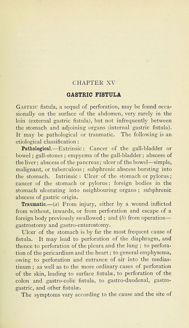 GASTRIC FISTULA Gastric fistula, a sequel of perforation, may be found occa- sionally on the surface of the abdomen, very rarely in the loin (external gastric fistula), but not infrequently between the stomach and adjoining organs (internal gastric fistula). It may be pathological or traumatic. The following is an etiological classification: Pathological.—Extrinsic: Cancer of the gall-bladder or bowel; gall-stones ; empyema of the gall-bladder; abscess of the liver; abscess of the pancreas; ulcer of the bowel—simple, malignant, or tuberculous; subphrenic abscess bursting into the stomach. Intrinsic : Ulcer of the stomach or pylorus; cancer of the stomach or p3'lorus; foreign bodies in the stomach ulcerating into neighbouring organs; subphrenic abscess of gastric origin. Traumatic—(a) From injury, either by a wound inflicted from without, inwards, or from perforation and escape of a foreign body previously swallowed ; and (b) from operation— gastrostomy and gastro-enterostomy. Ulcer of the stomach is by far the most frequent cause of fistula. It may lead to perforation of the diaphragm, and thence to perforation of the pleura and the lung ; to perfora- tion of the pericardium and the heart; to general emphysema, owing to perforation and entrance of air into the medias- tinum ; as well as to the more ordinary cases of perforation of the skin, leading to surface fistulae, to perforation of the colon and gastro-colic fistula, to gastro-duodenal, gastro- gastric, and other fistulse. The symptoms vary according to the cause and the site of