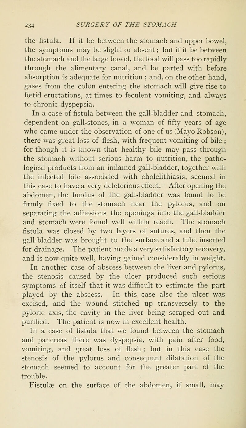 the fistula. If it be between the stomach and upper bowel, the symptoms may be slight or absent; but if it be between the stomach and the large bowel, the food will pass too rapidly through the alimentary canal, and be parted wnth before absorption is adequate for nutrition ; and, on the other hand, gases from the colon entering the stomach will give rise to fcetid eructations, at times to feculent vomiting, and always to chronic dyspepsia. In a case of fistula between the gall-bladder and stomach, dependent on gall-stones, in a woman of fifty years of age who came under the observation of one of us (Mayo Robson), there w^as great loss of flesh, with frequent vomiting of bile ; for though it is known that healthy bile ma}^ pass through the stomach without serious harm to nutrition, the patho- logical products from an inflamed gall-bladder, together with the infected bile associated wdth cholelithiasis, seemed in this case to have a very deleterious effect. After opening the abdomen, the fundus of the gall-bladder was found to be firmly fixed to the stomach near the pylorus, and on separating the adhesions the openings into the gall-bladder and stomach were found well within reach. The stomach fistula was closed by two layers of sutures, and then the gall-bladder was brought to the surface and a tube inserted for drainage. The patient made a very satisfactory recovery, and is now quite w'ell, having gained considerably in weight. In another case of abscess between the liver and pylorus, the stenosis caused by the ulcer produced such serious symptoms of itself that it was difficult to estimate the part played by the abscess. In this case also the ulcer was excised, and the wound stitched up transversely to the pyloric axis, the cavity in the liver being scraped out and purified. The patient is now in excellent health. In a case of fistula that we found betw^een the stomach and pancreas there was dyspepsia, with pain after food, vomiting, and great loss of flesh ; but in this case the stenosis of the pylorus and consequent dilatation of the stomach seemed to account for the greater part of the trouble. Fistulse on the surface of the abdomen, if small, may