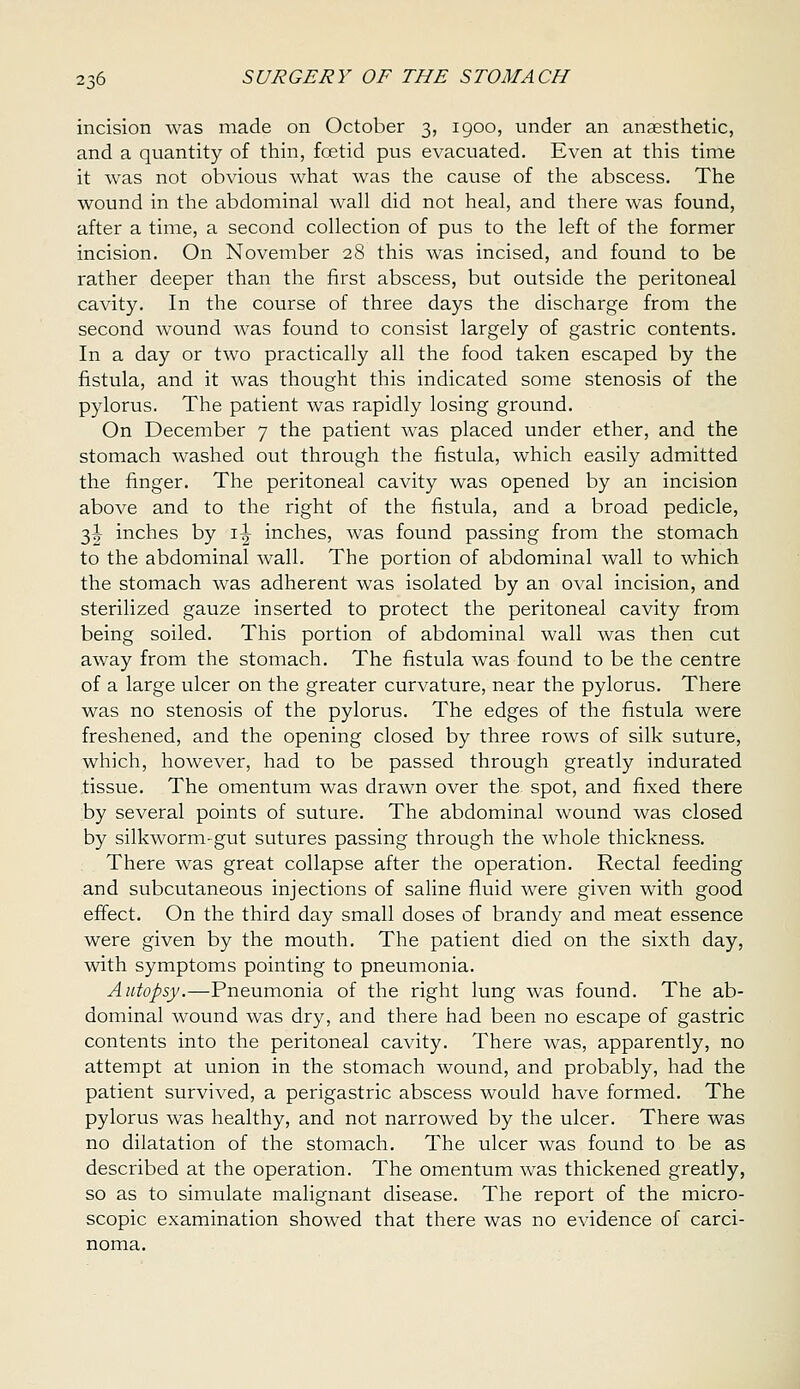 incision was made on October 3, igoo, under an anaesthetic, and a quantity of thin, foetid pus evacuated. Even at this time it was not obvious what was the cause of the abscess. The wound in the abdominal wall did not heal, and there was found, after a time, a second collection of pus to the left of the former incision. On November 28 this was incised, and found to be rather deeper than the first abscess, but outside the peritoneal cavity. In the course of three days the discharge from the second wound was found to consist largely of gastric contents. In a day or two practically all the food taken escaped by the fistula, and it was thought this indicated some stenosis of the pylorus. The patient was rapidly losing ground. On December 7 the patient was placed under ether, and the stomach washed out through the fistula, which easily admitted the finger. The peritoneal cavity was opened by an incision above and to the right of the fistula, and a broad pedicle, 3|- inches by i^ inches, was found passing from the stomach to the abdominal wall. The portion of abdominal wall to which the stomach was adherent was isolated by an oval incision, and sterilized gauze inserted to protect the peritoneal cavity from being soiled. This portion of abdominal wall was then cut away from the stomach. The fistula was found to be the centre of a large ulcer on the greater curvature, near the pylorus. There was no stenosis of the pylorus. The edges of the fistula were freshened, and the opening closed by three rows of silk suture, which, however, had to be passed through greatly indurated tissue. The omentum was drawn over the spot, and fixed there by several points of suture. The abdominal wound was closed by silkworm-gut sutures passing through the whole thickness. There was great collapse after the operation. Rectal feeding and subcutaneous injections of saline fluid were given with good effect. On the third day small doses of brandy and meat essence were given by the mouth. The patient died on the sixth day, with symptoms pointing to pneumonia. Autopsy.—Pneumonia of the right lung was found. The ab- dominal wound was dry, and there had been no escape of gastric contents into the peritoneal cavity. There was, apparently, no attempt at union in the stomach wound, and probably, had the patient survived, a perigastric abscess would have formed. The pylorus was healthy, and not narrowed by the ulcer. There was no dilatation of the stomach. The ulcer was found to be as described at the operation. The omentum was thickened greatly, so as to simulate malignant disease. The report of the micro- scopic examination showed that there was no evidence of carci- noma.
