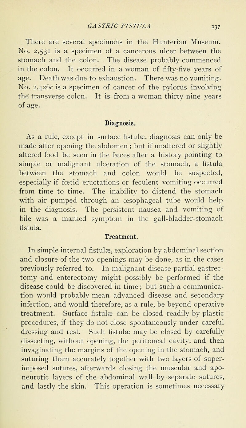 There are several specimens in the Hunterian Museum. No. 2,531 is a specimen of a cancerous ulcer between the stomach and the colon. The disease probably commenced in the colon. It occurred in a woman of fifty-five years of age. Death was due to exhaustion. There was no vomiting. No. 2,426c is a specimen of cancer of the pylorus involving the transverse colon. It is from a woman thirty-nine years of age. Diagnosis. As a rule, except in surface fistulae, diagnosis can only be made after opening the abdomen ; but if unaltered or slightly altered food be seen in the faeces after a history pointing to simple or malignant ulceration of the stomach, a fistula between the stomach and colon would be suspected, especially if fcetid eructations or feculent vomiting occurred from time to time. The inability to distend the stomach with air pumped through an oesophageal tube would help in the diagnosis. The persistent nausea and vomiting of bile was a marked symptom in the gall-bladder-stomach fistula. Treatment. In simple internal fistulas, exploration by abdominal section and closure of the two openings may be done, as in the cases previously referred to. In malignant disease partial gastrec- tomy and enterectomy might possibly be performed if the disease could be discovered in time; but such a communica- tion would probably mean advanced disease and secondary infection, and would therefore, as a rule, be beyond operative treatment. Surface fistulse can be closed readily by plastic procedures, if they do not close spontaneously under careful dressing and rest. Such fistulse may be closed by carefully dissecting, without opening, the peritoneal cavity, and then invaginating the margins of the opening in the stomach, and suturing them accurately together with two layers of super- imposed sutures, afterwards closing the muscular and apo- neurotic layers of the abdominal wall by separate sutures, and lastly the skin. This operation is sometimes necessary