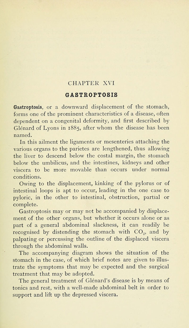GASTROPTOSIS Gastroptosis, or a downward displacement of the stomach, forms one of the prominent characteristics of a disease, often dependent on a congenital deformity, and first described by Glenard of Lyons in 1885, after whom the disease has been named. In this ailment the ligaments or mesenteries attaching the various organs to the parietes are lengthened, thus allowing the liver to descend below the costal margin, the stomach below the umbilicus, and the intestines, kidneys and other viscera to be more movable than occurs under normal conditions. Owing to the displacement, kinking of the pylorus or of intestinal loops is apt to occur, leading in the one case to pyloric, in the other to intestinal, obstruction, partial or complete. Gastroptosis may or may not be accompanied by displace- ment of the other organs, but whether it occurs alone or as part of a general abdominal slackness, it can readily be recognised by distending the stomach with CO.2, and by palpating or percussing the outline of the displaced viscera through the abdominal walls. The accompanying diagram shows the situation of the stomach in the case, of which brief notes are given to illus- trate the symptoms that may be expected and the surgical treatment that may be adopted. The general treatment of Glenard's disease is by means of tonics and rest, with a well-made abdominal belt in order to support and lift up the depressed viscera.