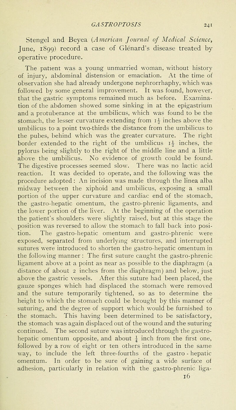 Stengel and Beyea {American Journal of Medical Science, June, 1899) record a case of Glenard's disease treated by operative procedure. The patient was a young unmarried woman, without history of injury, abdominal distension or emaciation. At the time of observation she had already undergone nephrorrhaphy, which was followed by some general improvement. It was found, however, that the gastric symptoms remained much as before. Examina- tion of the abdomen showed some sinking in at the epigastrium and a protuberance at the umbilicus, which was found to be the stomach, the lesser curvature extending from i^ inches above the umbilicus to a point two-thirds the distance from the umbilicus to the pubes, behind which was the greater curvature. The right border extended to the right of the umbilicus i^ inches, the pylorus being slightly to the right of the middle line and a little above the umbilicus. No evidence of growth could be found. The digestive processes seemed slow. There was no lactic acid reaction. It was decided to operate, and the following was the procedure adopted : An incision was made through the linea alba midway between the xiphoid and umbilicus, exposing a small portion of the upper curvature and cardiac end of the stomach, the gastro-hepatic omentum, the gastro-phrenic ligaments, and the lower portion of the liver. At the beginning of the operation the patient's shoulders were slightly raised, but at this stage the position was reversed to allow the stomach to fall back into posi- tion. The gastro-hepatic omentum and gastro-phrenic were exposed, separated from underlymg structures, and interrupted sutures were introduced to shorten the gastro-hepatic omentum in the following manner: The first suture caught the gastro-phrenic ligament above at a point as near as possible to the diaphragm (a distance of about 2 inches from the diaphragm) and below, just above the gastric vessels. After this suture had been placed, the gauze sponges which had displaced the stomach were removed and the suture temporarily tightened, so as to determine the height to which the stomach could be brought by this manner of suturing, and the degree of support which would be furnished to the stomach. This having been determined to be satisfactory, the stomach was again displaced out of the wound and the suturing continued. The second suture was introduced through the gastro- hepatic omentum opposite, and about \ inch from the first one, followed by a row of eight or ten others introduced in the same way, to include the left three-fourths of the gastro - hepatic omentum. In order to be sure of gaining a wide surface of adhesion, particularly in relation with the gastro-phrenic liga- 16