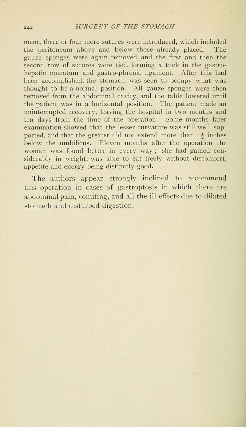 ment, three or four more sutures were introduced, which included the peritoneum above and below those already placed. The gauze sponges were again removed, and the first and then the second row of sutures were tied, forming a tuck in the gastro- hepatic omentum and gastro-phrenic ligament. After this had been accomplished, the stomach was seen to occupy what was thought to be a normal position. All gauze sponges were then removed from the abdominal cavity, and the table lowered until the patient was in a horizontal position. The patient made an uninterrupted recovery, leaving the hospital in two months and ten days from the time of the operation. Some months later examination showed that the lesser curvature was still well sup- ported, and that the greater did not extend more than ih inches below the umbilicus. Eleven months after the operation the woman was found better in every way ; she had gained con- siderably in weight, was able to eat freely without discomfort, appetite and energy being distinctly good. The authors appear strongly inclined to recommend this operation in cases of gastroptosis in which there are abdominal pain, vomiting, and all the ill-effects due to dilated stomach and disturbed digestion.