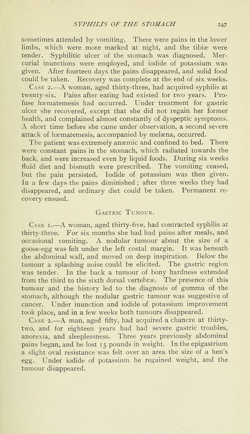 sometimes attended by vomiting. There were pains in the lower limbs, which were more marked at night, and the tibiae were tender. Syphilitic ulcer of the stomach was diagnosed. jNIer- curial inunctions were employed, and iodide of potassium was given. After fourteen days the pains disappeared, and solid food could be taken. Recovery was complete at the end of six weeks. Case 2.—A woman, aged thirty-three, had acquired syphilis at twenty-six. Pains after eating had existed for two years. Pro- fuse haematemesis had occurred. Under treatment for gastric ulcer she recovered, except that she did not regain her former health, and complained almost constantly of dyspeptic symptoms. A short time before she came under observation, a second severe attack of hsmatemesis, accompanied by melgena, occurred. The patient was extremely anaemic and confined to bed. There were constant pains in the stomach, which radiated towards the back, and were increased even by liquid foods. During six weeks fluid diet and bismuth were prescribed. The vomiting ceased, but the pain persisted. Iodide of potassium was then given. In a few days the pains diminished ; after three weeks they had disappeared, and ordinary diet could be taken. Permanent re- covery ensued. Gastric Tumour. Case i.—A. woman, aged thirty-five, had contracted syphilis at thirty-three. For six months she had had pains after meals, and occasional vomiting. A nodular tumour about the size of a goose-egg was felt under the left costal margin. It was beneath the abdominal wall, and moved on deep inspiration. Below the tumour a splashing noise could be elicited. The gastric region was tender. In the back a tumour of bony hardness extended from the third to the sixth dorsal vertebrae. The presence of this tumour and the history led to the diagnosis of gumma of the stomach, although the nodular gastric tumour was suggestive of cancer. Under inunction and iodide of potassium improvement took place, and in a few weeks both tumours disappeared. Case 2.—A man, aged fifty, had acquired a chancre at thirty- two, and for eighteen years had had severe gastric troubles, anorexia, and sleeplessness. Three years previously abdominal pains began, and he lost 15 pounds in weight. In the epigastrium a slight oval resistance was felt over an area the size of a hen's egg. Under iodide of potassium he regained weight, and the tumour disappeared.