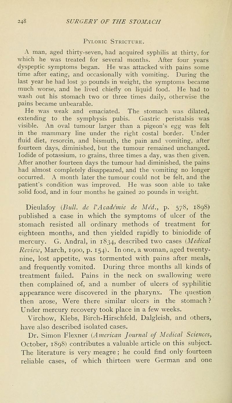 Pyloric Stricture. A man, aged thirty-seven, had acquired syphilis at thirty, for which he was treated for several months. After four years dyspeptic symptoms began. He was attacked with pains some time after eating, and occasionally with vomiting. During the last year he had lost 30 pounds in weight, the symptoms became much worse, and he lived chiefly on liquid food. He had to wash out his stomach two or three times daily, otherwise the pains became unbearable. He was weak and emaciated. The stomach was dilated, extending to the symphysis pubis. Gastric peristalsis was visible. An oval tumour larger than a pigeon's eg^g Avas felt in the mammary line under the right costal border. Under fluid diet, resorcin, and bismuth, the pain and vomiting, after fourteen days, diminished, but the tumour remained unchanged. Iodide of potassium, 10 grains, three times a day, was then given. After another fourteen days the tumour had diminished, the pains had almost completely disappeared, and the vomiting no longer •occurred. A month later the tumour could not be felt, and the patient's condition was improved. He was soon able to take solid food, and in four months he gained 20 pounds in weight. Dieulafoy {Bull, de VAcademic dc Med., p. 578, 1898) published a case in which the symptoms of ulcer of the stomach resisted all ordinar}^ methods of treatment for eighteen months, and then yielded rapidly to biniodide of mercury. G. Andral, in 1834, described two cases {Medical Review, March, 1900, p. 154). In one, a woman, aged twenty- nine, lost appetite, was tormented with pains after meals, and frequently vomited. During three months all kinds of treatment failed. Pains in the neck on swallowing were then complained of, and a number of ulcers of syphilitic appearance were discovered in the pharynx. The question then arose. Were there similar ulcers in the stomach ? Under mercury recovery took place in a few weeks. Virchow, Klebs, Birch-Hirschfeld, Dalgleish, and others, have also described isolated cases. Dr. Simon Flexner {American Journal of Medical Sciences, October, 1898) contributes a valuable article on this subject. The literature is very meagre; he could find only fourteen reliable cases, of which thirteen were German and one