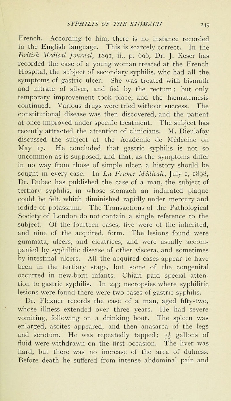 French. According to him, there is no instance recorded in the English language. This is scarcely correct. In the British Medical Journal, i8gi, ii., p. 6g6, Dr. J. Keser has recorded the case of a young woman treated at the French Hospital, the subject of secondary syphilis, who had all the symptoms of gastric ulcer. She was treated with bismuth and nitrate of silver, and fed by the rectum; but only temporary improvement took place, and the haematemesis continued. Various drugs were tried without success. The constitutional disease was then discovered, and the patient at once improved under specific treatment. The subject has recently attracted the attention of clinicians. M. Dieulafoy discussed the subject at the Academic de Medecine on May 17. He concluded that gastric syphilis is not so uncommon as is supposed, and that, as the symptoms differ in no way from those of simple ulcer, a history should be sought in everj^ case. In La France Medicale, July i, i8g8, Dr. Dubec has published the case of a man, the subject of tertiary syphilis, in whose stomach an indurated plaque could be felt, which diminished rapidly under mercury and iodide of potassium. The Transactions of the Pathological Society of London do not contain a single reference to the subject. Of the fourteen cases, five were of the inherited, and nine of the acquired, form. The lesions found were gummata, ulcers, and cicatrices, and were usually accom- panied by syphilitic disease of other viscera, and sometimes by intestinal ulcers. All the acquired cases appear to have been in the tertiary stage, but some of the congenital occurred in new-born infants. Chiari paid special atten- tion to gastric syphilis. In 243 necropsies where syphilitic lesions were found there were two cases of gastric syphilis. Dr. Flexner records the case of a man, aged fifty-two, whose illness extended over three years. He had severe vomiting, following on a drinking bout. The spleen was enlarged, ascites appeared, and then anasarca of the legs and scrotum. He was repeatedly tapped; 3I gallons of fluid were withdrawn on the first occasion. The liver was hard, but there was no increase of the area of dulness. Before death he suffered from intense abdominal pain and