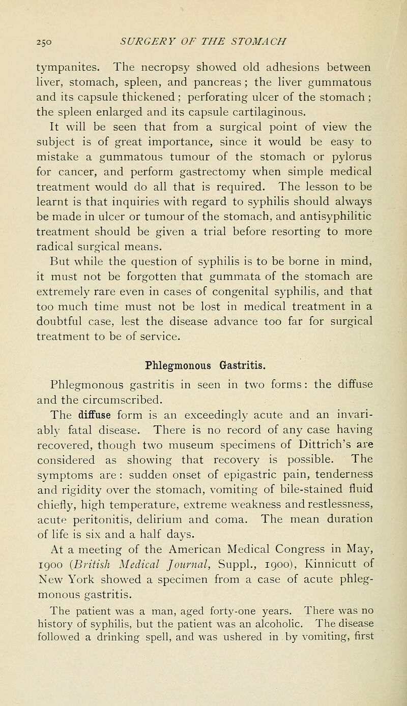 tympanites. The necropsy showed old adhesions between liver, stomach, spleen, and pancreas ; the liver gummatous and its capsule thickened ; perforating ulcer of the stomach; the spleen enlarged and its capsule cartilaginous. It will be seen that from a surgical point of view the subject is of great importance, since it would be easy to mistake a gummatous tumour of the stomach or pylorus for cancer, and perform gastrectomy when simple medical treatment would do all that is required. The lesson to be learnt is that inquiries with regard to syphilis should always be made in ulcer or tumour of the stomach, and antisyphilitic treatment should be given a trial before resorting to more radical surgical means. But while the question of syphilis is to be borne in mind, it must not be forgotten that gummata of the stomach are extremely rare even in cases of congenital syphilis, and that too much time must not be lost in medical treatment in a doubtful case, lest the disease advance too far for surgical treatment to be of service. Phlegmonous Gastritis. Phlegmonous gastritis in seen in two forms : the diffuse and the circumscribed. The diffuse form is an exceedingly acute and an invari- ably fatal disease. There is no record of any case having recovered, though two museum specimens of Dittrich's are considered as showing that recovery is possible. The symptoms are : sudden onset of epigastric pain, tenderness and rigidity over the stomach, vomiting of bile-stained fluid chiefly, high temperature, extreme weakness and restlessness, acute peritonitis, delirium and coma. The mean duration of life is six and a half days. At a meeting of the American Medical Congress in May, 1900 {British Medical Journal, SuppL, 1900), Kinnicutt of New York showed a specimen from a case of acute phleg- monous gastritis. The patient was a man, aged forty-one years. There was no history of syphilis, but the patient was an alcoholic. The disease followed a drinking spell, and was ushered in by vomiting, first