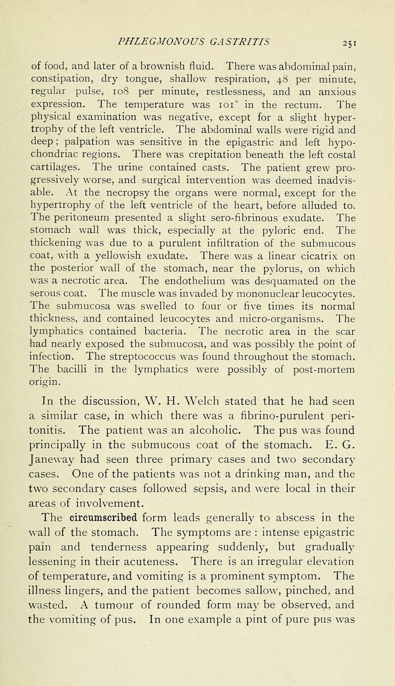 of food, and later of a brownish fluid. There was abdominal pain, constipation, dry tongue, shallow respiration, 48 per minute, regular pulse, 108 per minute, restlessness, and an anxious expression. The temperature was 101° in the rectum. The physical examination was negative, except for a slight hyper- trophy of the left ventricle. The abdominal walls were rigid and deep ; palpation was sensitive in the epigastric and left hypo- chondriac regions. There was crepitation beneath the left costal cartilages. The urine contained casts. The patient grew pro- gressively worse, and surgical intervention was deemed inadvis- able. At the necropsy the organs were normal, except for the hypertrophy of the left ventricle of the heart, before alluded to. The peritoneum presented a slight sero-fibrinous exudate. The stomach wall was thick, especially at the pyloric end. The thickening was due to a purulent infiltration of the submucous coat, with a yellowish exudate. There was a linear cicatrix on the posterior wall of the stomach, near the pylorus, on which was a necrotic area. The endothelium was desquamated on the serous coat. The muscle was invaded by mononuclear leucocytes. The submucosa was swelled to four or five times its normal thickness, and contained leucocytes and micro-organisms. The lymphatics contained bacteria. The necrotic area in the scar had nearly exposed the submucosa, and was possibly the point of infection. The streptococcus was found throughout the stomach. The bacilli in the lymphatics were possibly of post-mortem origin. In the discussion, W. H. Welch stated that he had seen a similar case, in which there was a fibrino-purulent peri- tonitis. The patient was an alcoholic. The pus was found principally in the submucous coat of the stomach. E. G. Janeway had seen three primary cases and two secondary cases. One of the patients was not a drinking man, and the two secondary cases followed sepsis, and were local in their areas of involvement. The circumscribed form leads generally to abscess in the wall of the stomach. The symptoms are : intense epigastric pain and tenderness appearing suddenly, but gradually lessening in their acuteness. There is an irregular elevation of temperature, and vomiting is a prominent symptom. The illness lingers, and the patient becomes sallow, pinched, and wasted. A tumour of rounded form may be observed, and the vomiting of pus. In one example a pint of pure pus was