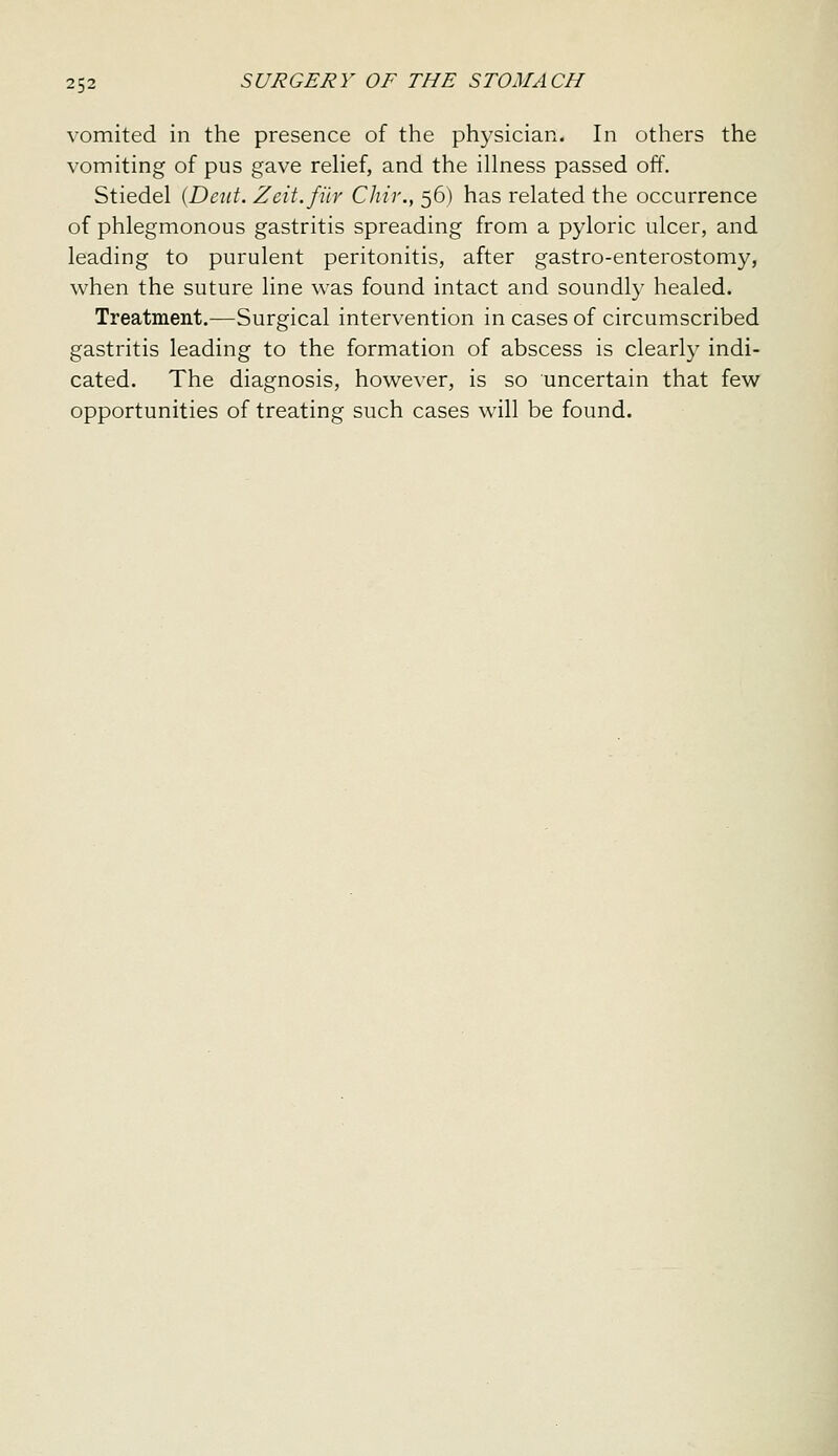 vomited in the presence of the physician. In others the vomiting of pus gave reHef, and the illness passed off. Stiedel {Deut. Zeit.fiir Chir., 56) has related the occurrence of phlegmonous gastritis spreading from a pyloric ulcer, and leading to purulent peritonitis, after gastro-enterostomy, when the suture line was found intact and soundly healed. Treatment.—Surgical intervention in cases of circumscribed gastritis leading to the formation of abscess is clearly indi- cated. The diagnosis, however, is so uncertain that few opportunities of treating such cases will be found.