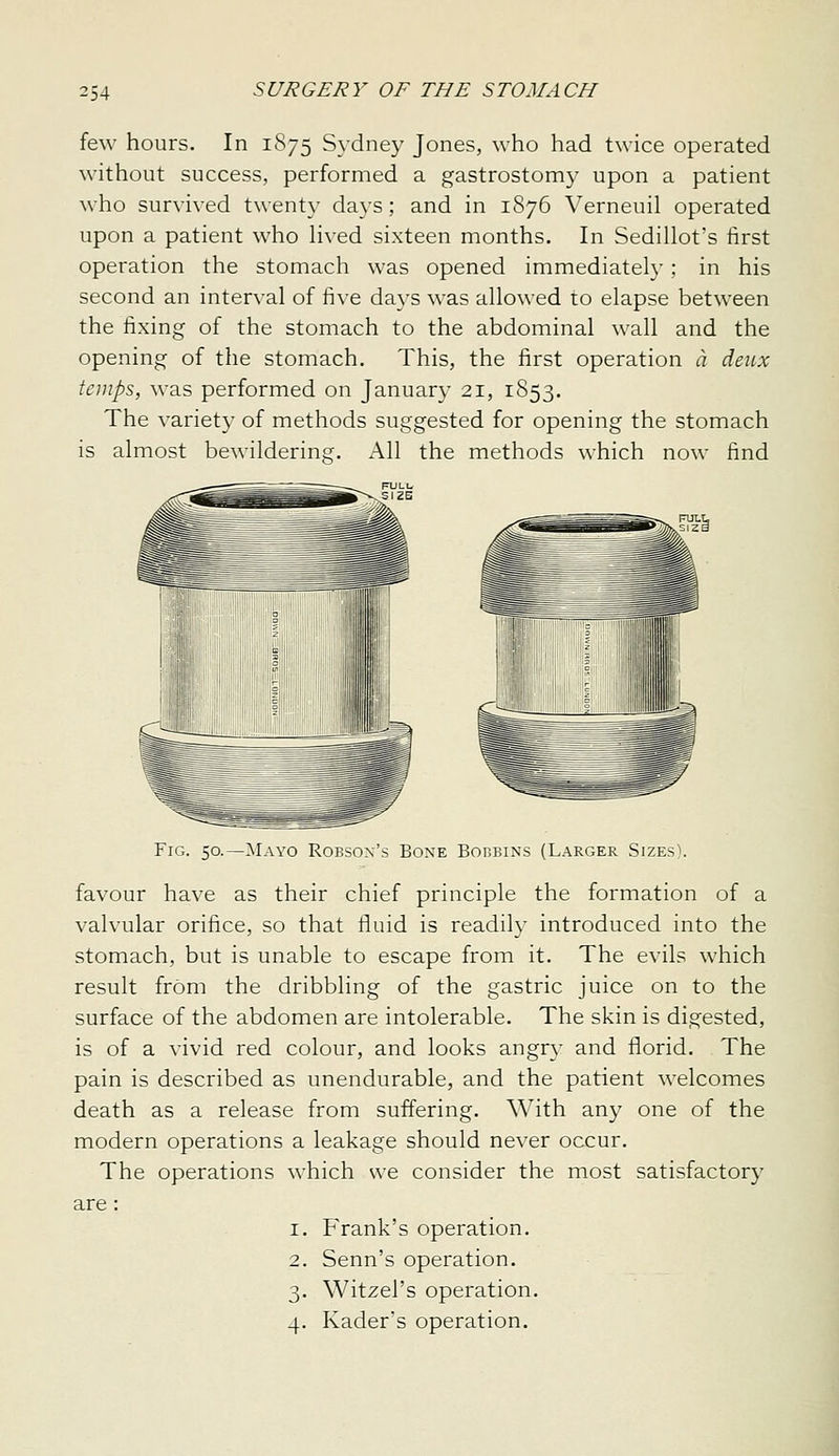 few hours. In 1875 Sydney Jones, who had twice operated without success, performed a gastrostomy upon a patient who survived twent\- days; and in 1876 Verneuil operated upon a patient who Hved sixteen months. In Sedillot's first operation the stomach was opened immediately; in his second an interval of five days was allowed to elapse between the fixing of the stomach to the abdominal wall and the opening of the stomach. This, the first operation a denx temps, was performed on January 21, 1853. The variety of methods suggested for opening the stomach is almost bewildering. All the methods which now find Fig. 50.—}iIavo Robsox's Bone Bobbins (Larger SizesV favour have as their chief principle the formation of a valvular orifice, so that fluid is readily introduced into the stomach, but is unable to escape from it. The evils which result from the dribbling of the gastric juice on to the surface of the abdomen are intolerable. The skin is digested, is of a vivid red colour, and looks angry and florid. The pain is described as unendurable, and the patient welcomes death as a release from suffering. With any one of the modern operations a leakage should never occur. The operations which we consider the most satisfactory are : 1. Frank's operation. 2. Senn's operation. 3. Witzel's operation. 4. Kader's operation.