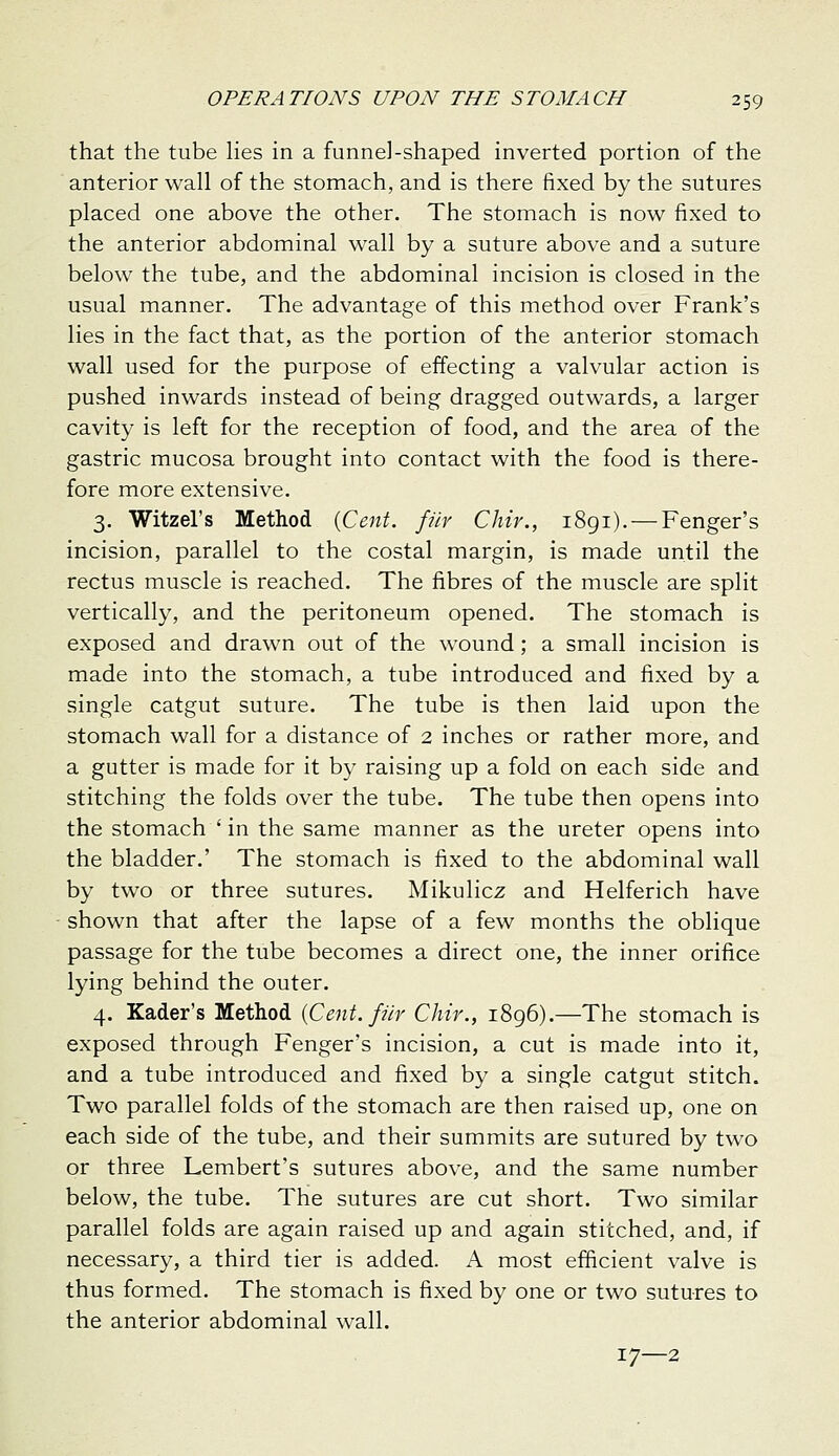 that the tube hes in a funnel-shaped inverted portion of the anterior wall of the stomach, and is there fixed by the sutures placed one above the other. The stomach is now fixed to the anterior abdominal wall by a suture above and a suture below the tube, and the abdominal incision is closed in the usual manner. The advantage of this method over Frank's lies in the fact that, as the portion of the anterior stomach wall used for the purpose of effecting a valvular action is pushed inwards instead of being dragged outwards, a larger cavity is left for the reception of food, and the area of the gastric mucosa brought into contact with the food is there- fore more extensive. 3. Witzel's Method {Cent, fiir Chir., 1891). — Fenger's incision, parallel to the costal margin, is made until the rectus muscle is reached. The fibres of the muscle are split vertically, and the peritoneum opened. The stomach is exposed and drawn out of the wound; a small incision is made into the stomach, a tube introduced and fixed by a single catgut suture. The tube is then laid upon the stomach wall for a distance of 2 inches or rather more, and a gutter is made for it by raising up a fold on each side and stitching the folds over the tube. The tube then opens into the stomach ' in the same manner as the ureter opens into the bladder.' The stomach is fixed to the abdominal wall by two or three sutures. Mikulicz and Helferich have shown that after the lapse of a few months the oblique passage for the tube becomes a direct one, the inner orifice lying behind the outer. 4. Kader's Method {Cent, fur Chir., 1896).—The stomach is exposed through Fenger's incision, a cut is made into it, and a tube introduced and fixed by a single catgut stitch. Two parallel folds of the stomach are then raised up, one on each side of the tube, and their summits are sutured by two or three Lembert's sutures above, and the same number below, the tube. The sutures are cut short. Two similar parallel folds are again raised up and again stitched, and, if necessary, a third tier is added. A most efficient valve is thus formed. The stomach is fixed by one or two sutures to the anterior abdominal wall. 17—2