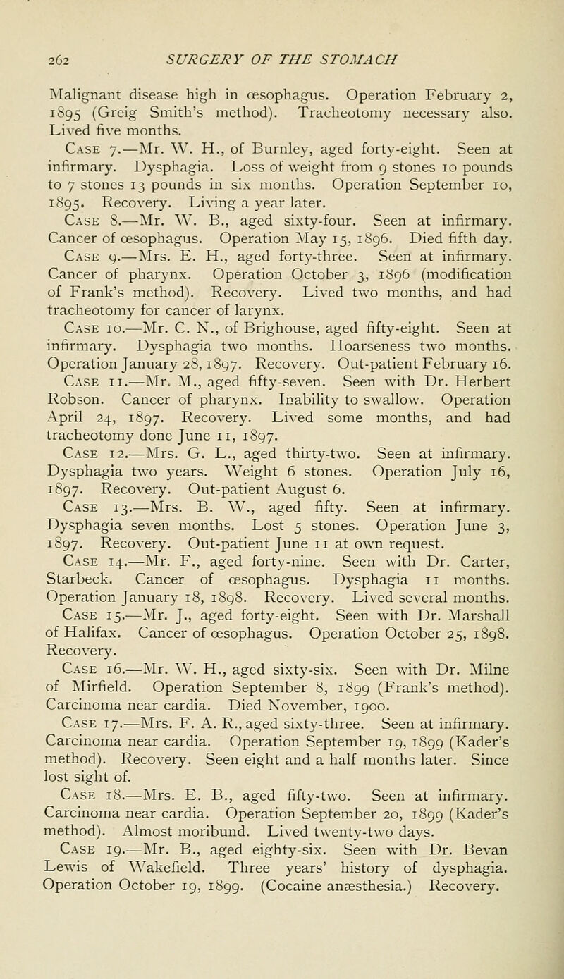 Malignant disease high in oesophagus. Operation February 2, 1895 (Greig Smith's method). Tracheotomy necessary also. Lived five months. Case 7.—Mr. W. H., of Burnley, aged forty-eight. Seen at infirmary. Dysphagia. Loss of weight from g stones 10 pounds to 7 stones 13 pounds in six months. Operation September 10, 1895. Recovery. Living a year later. Case 8.—Mr. W. B., aged sixty-four. Seen at infirmary. Cancer of oesophagus. Operation May 15, i8g6. Died fifth day. Case 9.—Mrs. E. H., aged forty-three. Seen at infirmary. Cancer of pharynx. Operation October 3, 1896 (modification of Frank's method). Recovery. Lived two months, and had tracheotomy for cancer of larynx. Case 10.—Mr. C. N., of Brighouse, aged fifty-eight. Seen at infirmary. Dysphagia two months. Hoarseness two months. Operation January 28,1897. Recovery. Out-patient February 16. Case ii.—Mr. M., aged fifty-seven. Seen with Dr. Herbert Robson. Cancer of pharynx. Inability to swallow. Operation April 24, 1897. Recovery. Lived some months, and had tracheotomy done June 11, 1897. Case 12.—Mrs. G. L., aged thirty-two. Seen at infirmary. Dysphagia two years. Weight 6 stones. Operation July 16, 1897. Recovery. Out-patient August 6. Case 13.—Mrs. B. W., aged fifty. Seen at infirmary. Dysphagia seven months. Lost 5 stones. Operation June 3, 1897. Recovery. Out-patient June 11 at own request. Case 14.—Mr. F., aged forty-nine. Seen with Dr. Carter, Starbeck. Cancer of oesophagus. Dysphagia 11 months. Operation January 18, 1898. Recovery. Lived several months. Case 15.—Mr. J., aged forty-eight. Seen with Dr. Marshall of Halifax. Cancer of oesophagus. Operation October 25, 1898. Recovery. Case 16.—Mr. W. H., aged sixty-six. Seen with Dr. Milne of ]\Iirfield. Operation September 8, 1899 (Frank's method). Carcinoma near cardia. Died November, 1900. Case 17.—Mrs. F. A. R., aged sixty-three. Seen at infirmary. Carcinoma near cardia. Operation September 19, 1899 (Kader's method). Recovery. Seen eight and a half months later. Since lost sight of. Case 18.—Mrs. E. B., aged fifty-two. Seen at infirmary. Carcinoma near cardia. Operation September 20, 1899 (Kader's method). Almost moribund. Lived twenty-two days. Case 19.—Mr. B., aged eighty-six. Seen with Dr. Bevan Lewis of Wakefield. Three years' history of dysphagia. Operation October 19, 1899. (Cocaine anaesthesia.) Recovery.