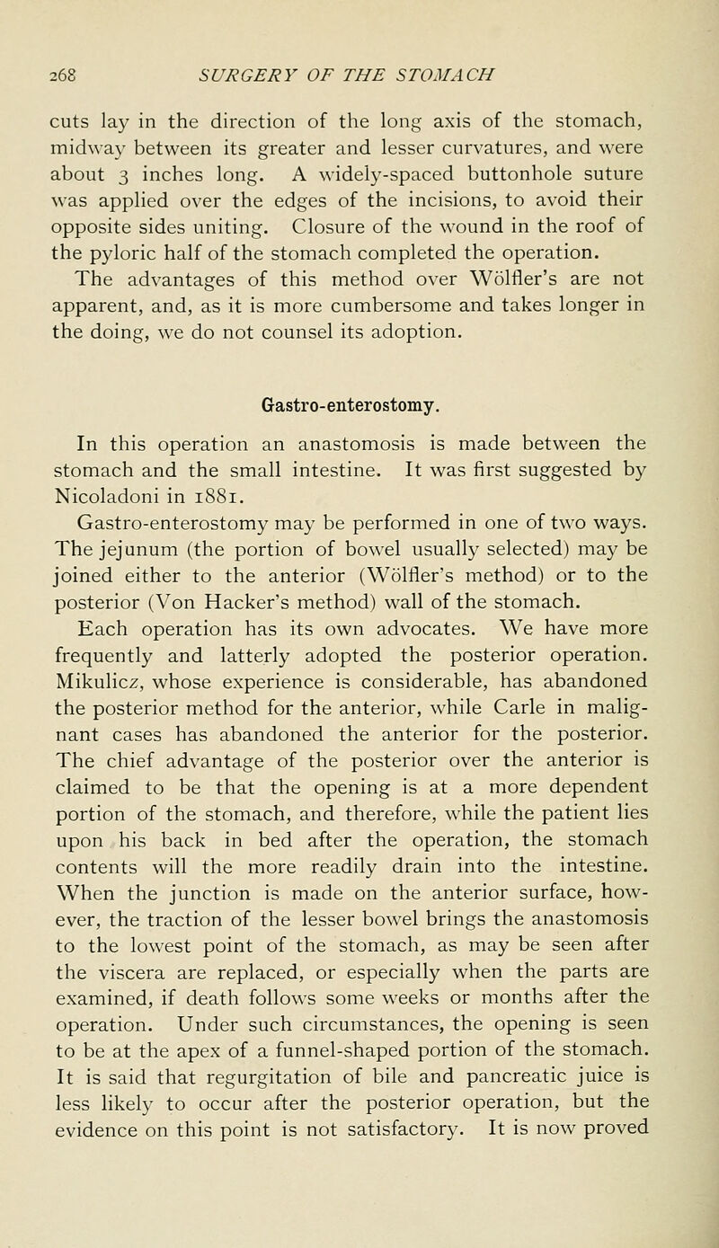 cuts lay in the direction of the long axis of the stomach, midway between its greater and lesser curvatures, and were about 3 inches long. A widely-spaced buttonhole suture was applied over the edges of the incisions, to avoid their opposite sides uniting. Closure of the w^ound in the roof of the pyloric half of the stomach completed the operation. The advantages of this method over Wolfler's are not apparent, and, as it is more cumbersome and takes longer in the doing, we do not counsel its adoption. Gastro-enterostomy. In this operation an anastomosis is made between the stomach and the small intestine. It was first suggested by Nicoladoni in 1881. Gastro-enterostomy may be performed in one of two ways. The jejunum (the portion of bowel usually selected) may be joined either to the anterior (Wolfler's method) or to the posterior (Von Hacker's method) wall of the stomach. Each operation has its own advocates. We have more frequently and latterly adopted the posterior operation. Mikulicz, whose experience is considerable, has abandoned the posterior method for the anterior, w^hile Carle in malig- nant cases has abandoned the anterior for the posterior. The chief advantage of the posterior over the anterior is claimed to be that the opening is at a more dependent portion of the stomach, and therefore, while the patient lies upon his back in bed after the operation, the stomach contents will the more readily drain into the intestine. When the junction is made on the anterior surface, how- ever, the traction of the lesser bowel brings the anastomosis to the lowest point of the stomach, as may be seen after the viscera are replaced, or especially when the parts are examined, if death follows some weeks or months after the operation. Under such circumstances, the opening is seen to be at the apex of a funnel-shaped portion of the stomach. It is said that regurgitation of bile and pancreatic juice is less likely to occur after the posterior operation, but the evidence on this point is not satisfactory. It is now proved