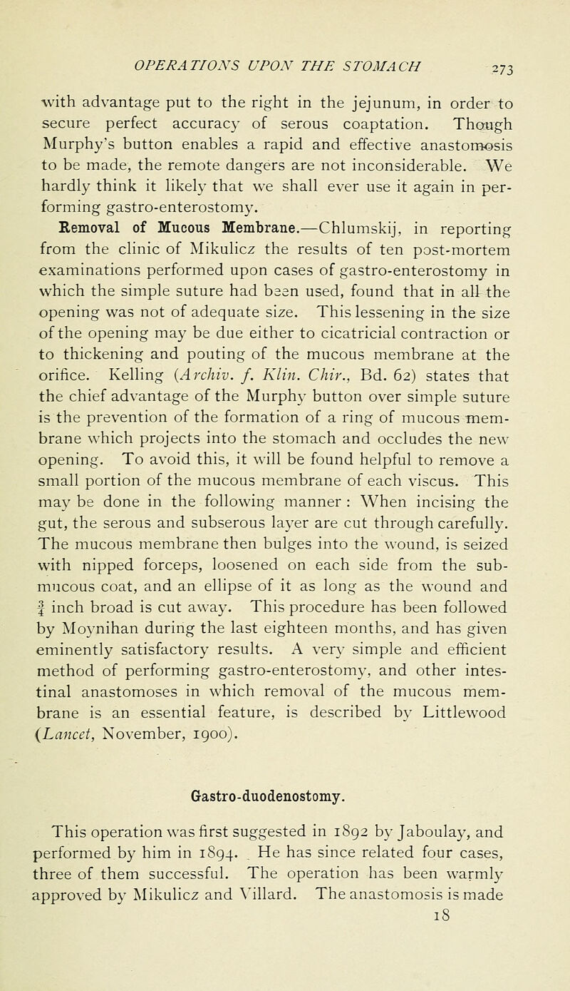 with advantage put to the right in the jejunum, in order to secure perfect accuracy of serous coaptation. Though Murphy's button enables a rapid and effective anastomosis to be made, the remote dangers are not inconsiderable. We hardly think it likely that we shall ever use it again in per- forming gastro-enterostomy. Removal of Mucous Membrane.—Chlumskij, in reporting from the clinic of Mikulicz the results of ten post-mortem examinations performed upon cases of gastro-enterostomy in which the simple suture had been used, found that in all the opening was not of adequate size. This lessening in the size of the opening may be due either to cicatricial contraction or to thickening and pouting of the mucous membrane at the orifice. Kelling {Archiv. f. Klin. Chir., Bd. 62) states that the chief advantage of the Murphy button over simple suture is the prevention of the formation of a ring of mucous mem- brane which projects into the stomach and occludes the new opening. To avoid this, it will be found helpful to remove a small portion of the mucous membrane of each viscus. This may be done in the following manner : When incising the gut, the serous and subserous layer are cut through carefully. The mucous membrane then bulges into the wound, is seized with nipped forceps, loosened on each side from the sub- mucous coat, and an ellipse of it as long as the wound and f inch broad is cut away. This procedure has been followed by Moynihan during the last eighteen months, and has given eminently satisfactory results. A very simple and efficient method of performing gastro-enterostomy, and other intes- tinal anastomoses in which removal of the mucous mem- brane is an essential feature, is described by Littlewood {Lancet, November, igoo). Gastro-duodenostomy. This operation was first suggested in 1892 by Jaboulay, and performed by him in 1894. ^^ has since related four cases, three of them successful. The operation has been warmly approved by Mikulicz and \'illard. The anastomosis is made iS