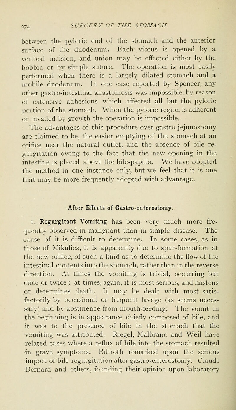 between the pyloric end of the stomach and the anterior surface of the duodenum. Each viscus is opened by a vertical incision, and union may be effected either by the bobbin or by simple suture. The operation is most easily performed when there is a largely dilated stomach and a mobile duodenum. In one case reported by Spencer, any other gastro-intestinal anastomosis was impossible by reason of extensive adhesions which affected all but the pyloric portion of the stomach. When the pyloric region is adherent or invaded by growth the operation is impossible. The advantages of this procedure over gastro-jejunostomy are claimed to be, the easier emptying of the stomach at an orifice near the natural outlet, and the absence of bile re- gurgitation owing to the fact that the new opening in the intestine is placed above the bile-papilla. We have adopted the method in one instance only, but we feel that it is one that may be more frequently adopted with advantage. After Effects of G-astro-enterostomy.. I, Regurgitant Vomiting has been very much more fre- quently observed in malignant than in simple disease. The cause of it is difficult to determine. In some cases, as in those of Mikulicz, it is apparently due to spur-formation at the new orifice, of such a kind as to determine the flow of the intestinal contents into the stomach, rather than in the reverse -direction. At times the vomiting is trivial, occurring but .once or twice ; at times, again, it is most serious, and hastens or determines death. It may be dealt with most satis- factorily by occasional or frequent lavage (as seems neces- sary) and by abstinence from mouth-feeding. The vomit in the beginning is in appearance chiefly composed of bile, and it was to the presence of bile in the stomach that the vomiting was attributed. Riegel, Malbranc and Weil have related cases where a reflux of bile into the stomach resulted in grave symptoms. Billroth remarked upon the serious import of bile regurgitation after gastro-enterostomy. Claude -Bernard and others, founding their opinion upon laboratory