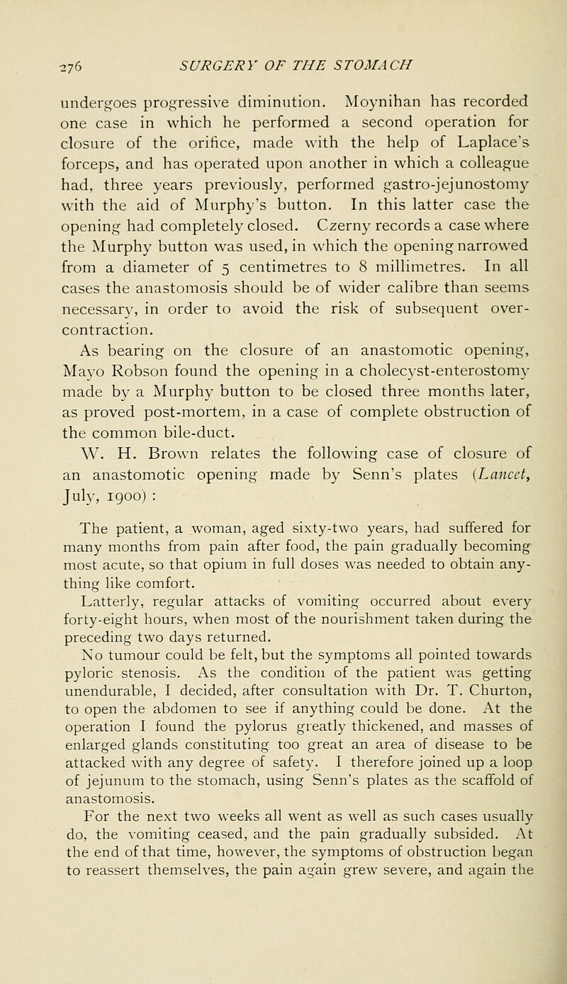 undergoes progressive diminution. Moynihan has recorded one case in which he performed a second operation for closure of the orifice, made with the help of Laplace's forceps, and has operated upon another in which a colleague had, three years previously, performed gastro-jejunostomy with the aid of Murphy's button. In this latter case the opening had completely closed. Czerny records a case where the Murphy button was used, in which the opening narrowed from a diameter of 5 centimetres to 8 millimetres. In all cases the anastomosis should be of wider calibre than seems necessary, in order to avoid the risk of subsequent over- contraction. As bearing on the closure of an anastomotic opening, Mayo Robson found the opening in a cholec}'st-enterostomy made by a Murphy button to be closed three months later, as proved post-mortem, in a case of complete obstruction of the common bile-duct. W. H. Brown relates the following case of closure of an anastomotic opening made by Senn's plates {Lancet, July, 1900) : The patient, a woman, aged sixty-two years, had suffered for many months from pain after food, the pain gradually becoming most acute, so that opium in full doses was needed to obtain any- thing Hke comfort. Latterly, regular attacks of vomiting occurred about every forty-eight hours, when most of the nourishment taken during the preceding two days returned. No tumour could be felt, but the symptoms all pointed towards pyloric stenosis. As the condition of the patient was getting unendurable, I decided, after consultation with Dr. T. Churton, to open the abdomen to see if anything could be done. At the operation I found the pylorus greatly thickened, and masses of enlarged glands constituting too great an area of disease to be attacked with any degree of safety. I therefore joined up a loop of jejunum to the stomach, using Senn's plates as the scaffold of anastomosis. For the next two weeks all went as well as such cases usually do, the vomiting ceased, and the pain gradually subsided. At the end of that time, however, the symptoms of obstruction began to reassert themselves, the pain again grew severe, and again the