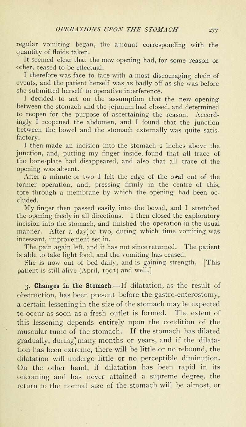 regular vomiting began, the amount corresponding with the quantity of fluids taken. It seemed clear that the new opening had, for some reason or other, ceased to be effectual. I therefore was face to face with a most discouraging chain of events, and the patient herself was as badly off as she was before she submitted herself to operative interference. I decided to act on the assumption that the new opening between the stomach and the jejunum had closed, and determined to reopen for the purpose of ascertaining the reason. Accord- ingly I reopened the abdomen, and I found that the junction between the bowel and the stomach externally was quite satis- factory. I then made an incision into the stomach 2 inches above the junction, and, putting my finger inside, found that all trace of the bone-plate had disappeared, and also that all trace of the opening was absent. After a minute or two I felt the edge of the oyal cut of the former operation, and, pressing firmly in the centre of this, tore through a membrane by which the opening had been oc- cluded. My finger then passed easily into the bowel, and I stretched the opening freely in all directions. I then closed the exploratory incision into the stomach, and finished the operation in the usual manner. After a day'^or two, during which time vomiting was incessant, improvement set in. The pain again left, and it has not since returned. The patient is able to take light food, and the vomiting has ceased. She is now out of bed daily, and is gaining strength. [This patient is still alive (April, 1901J and well.] 3. Changes in the Stomach.—If dilatation, as the result of obstruction, has been present before the gastro-enterostomy, a certain lessening in the size of the stomach may be expected to occur as soon as a fresh outlet is formed. The extent of this lessening depends entirely upon the condition of the muscular tunic of the stomach. If the stomach has dilated gradually, during' many months or years, and if the dilata- tion has been extreme, there will be little or no rebound, the dilatation will undergo little or no perceptible diminution. On the other hand, if dilatation has been rapid in its oncoming and has never attained a supreme degree, the return to the normal size of the stomach will be almost, or