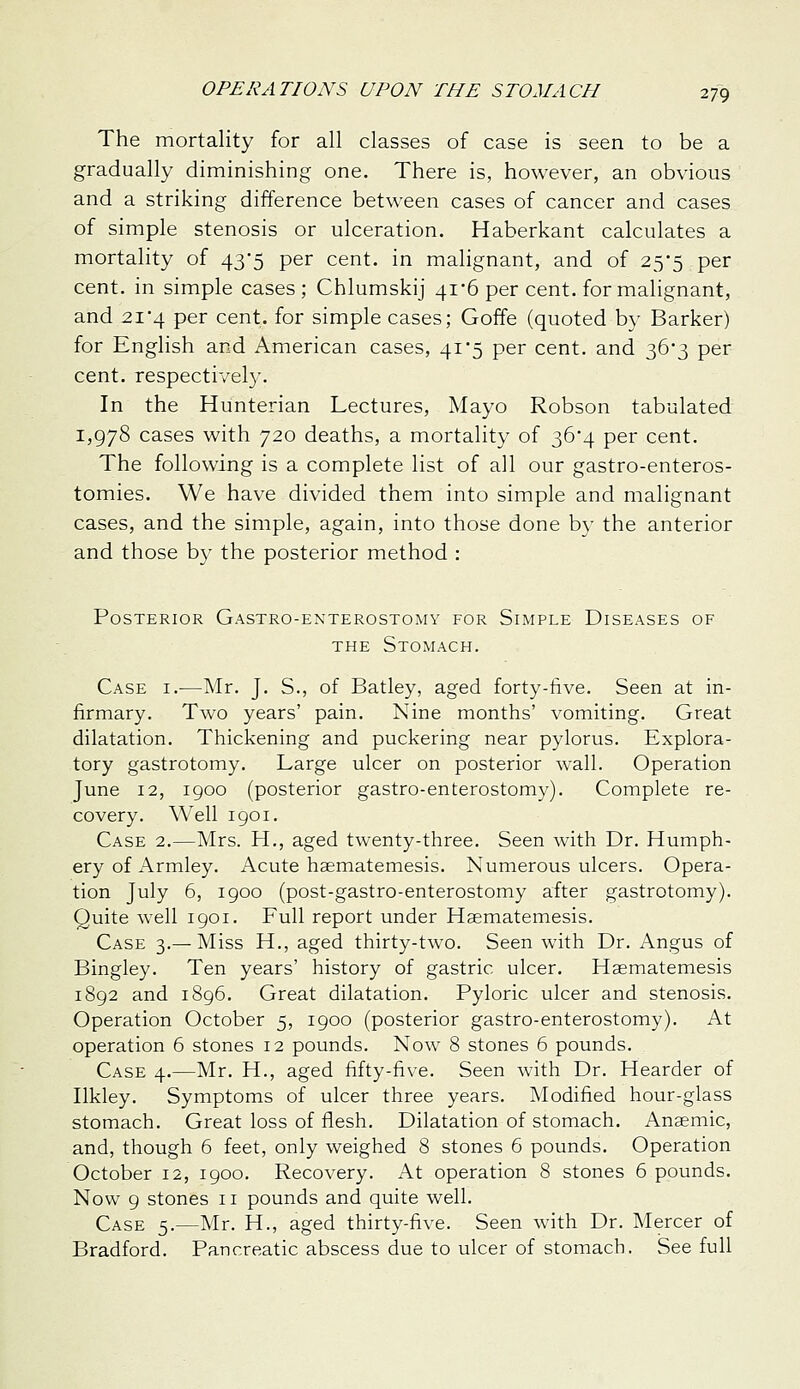 The mortality for all classes of case is seen to be a gradually diminishing one. There is, however, an obvious and a striking difference between cases of cancer and cases of simple stenosis or ulceration. Haberkant calculates a mortality of 43*5 per cent, in malignant, and of 25*5 per cent, in simple cases; Chlumskij 4i'6 per cent, for malignant, and 214 per cent, for simple cases; Goffe (quoted by Barker) for English and American cases, 41*5 per cent, and 363 per cent, respectivel}'. In the Hunterian Lectures, Mayo Robson tabulated 1,978 cases with 720 deaths, a mortality of 36*4 per cent. The following is a complete list of all our gastro-enteros- tomies. We have divided them into simple and malignant cases, and the simple, again, into those done b}- the anterior and those by the posterior method : Posterior Gastro-enterostomy for Simple Diseases of THE Stomach. Case i.-—Mr. J. S., of Batley, aged forty-iive. Seen at in- firmary. Two years' pain. Nine months' vomiting. Great dilatation. Thickening and puckering near pylorus. Explora- tory gastrotomy. Large ulcer on posterior wall. Operation June 12, 1900 (posterior gastro-enterostomy). Complete re- covery. Well 1901. Case 2.—Mrs. H., aged twenty-three. Seen with Dr. Humph- ery of Armley. Acute haematemesis. Numerous ulcers. Opera- tion July 6, 1900 (post-gastro-enterostomy after gastrotomy). Quite well 1901. Full report under Haematemesis. Case 3.— Miss H., aged thirty-two. Seen with Dr. Angus of Bingley. Ten years' history of gastric ulcer. Haematemesis 1892 and 1896. Great dilatation. Pyloric ulcer and stenosis. Operation October 5, 1900 (posterior gastro-enterostomy). At operation 6 stones 12 pounds. Now 8 stones 6 pounds. Case 4.—Mr. H., aged fifty-five. Seen with Dr. Hearder of Ilkley. Symptoms of ulcer three years. Modified hour-glass stomach. Great loss of flesh. Dilatation of stomach. Anaemic, and, though 6 feet, only weighed 8 stones 6 pounds. Operation October 12, 1900. Recovery. At operation 8 stones 6 pounds. Now 9 stones 11 pounds and quite well. Case 5.—Mr. H., aged thirty-five. Seen with Dr. Mercer of Bradford. Pancreatic abscess due to ulcer of stomach. See full