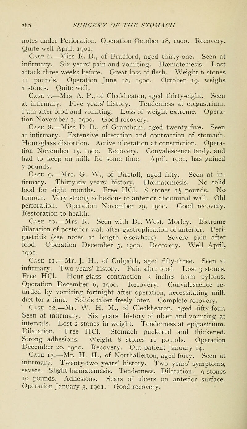 notes under Perforation. Operation October i8, 1900. Recovery. Quite well April, 1901. Case 6.—Miss R. B., of Bradford, aged thirty-one. Seen at infirmary. Six years' pain and vomiting. Haematemesis. Last attack three weeks before. Great loss of fles:h. \\'eight 6 stones II pounds. Operation June 18, 1900. October 19, weighs 7 stones. Quite well. Case 7.—Mrs. A. P., of Cleckheaton, aged thirty-eight. Seen at infirmary. Five years' history. Tenderness at epigastrium. Pain after food and vomiting. Loss of weight extreme. Opera- tion November i, 1900. Good recovery. Case 8.—Miss D. B., of Grantham, aged twenty-five. Seen at infirmary. Extensive ulceration and contraction of stomach. Hour-glass distortion. Active ulceration at constriction. Opera- tion November 15, 1900. Recovery. Convalescence tardy, and had to keep on milk for some time. April, 1901, has gained 7 pounds. Case 9.—iSIrs. G. W., of Birstall, aged fifty. Seen at in- firmary. Thirty-six years' history. Haematemesis. No solid food for eight months. Free HCI. 8 stones i^ pounds. No tumour. \'ery strong adhesions to anterior abdominal wall. Old perforation. Operation November 29, igoo. Good recovery. Restoration to health. Case 10.—Mrs. R. Seen with Dr. \\'est, Morley. Extreme dilatation of posterior wall after gastroplication of anterior. Peri- gastritis (see notes at length elsewhere). Severe pain after food. Operation December 5, 1900. Reco\ery. Well April, 1901. Case ii.—Mr. J. H., of Culgaith, aged fifty-three. Seen at infirmary. Two years' history. Pain after food. Lost 3 stones. Free HCI. Hour-glass contraction 3 inches from pylorus. Operation December 6, 1900. Recovery. Convalescence re- tarded by vomiting fortnight after operation, necessitating milk diet for a time. Solids taken freely later. Complete recovery. Case 12.—Mr. W. H. M., of Cleckheaton, aged fifty-four. Seen at infirmary. Six years' history of ulcer and vomiting at intervals. Lost 2 stones in weight. Tenderness at epigastrium. Dilatation. Free HCI. Stomach puckered and thickened. Strong adhesions. Weight 8 stones 11 pounds. Operation December 20, 1900. Recovery. Out-patient January 14. Case 13.—Mr. H. H., of Northallerton, aged forty. Seen at infirmary. Twenty-two years' history. Two years' symptoms, severe. Slight haematemesis. Tenderness. Dilatation. 9 stones 10 pounds. Adhesions. Scars of ulcers on anterior surface. Operation January 3, 1901. Good recovery.