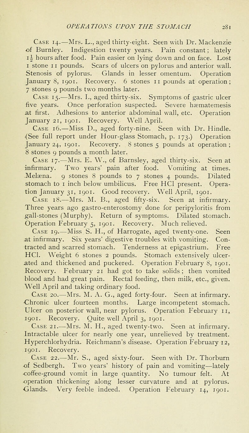 Case 14.—Mrs. L., aged thirty-eight. Seen with Dr. Mackenzie of Burnley. Indigestion twenty years. Pain constant; lately i\ hours after food. Pain easier on lying down and on face. Lost I stone II pounds. Scars of ulcers on pylorus and anterior wall. Stenosis of pylorus. Glands in lesser omentum. Operation January 8, 1901. Recovery. 6 stones 11 pounds at operation; 7 stones 9 pounds two months later. Case 15.—Mrs. I., aged thirty-six. Symptoms of gastric ulcer five years. Once perforation suspected. Severe haematemesis at first. Adhesions to anterior abdominal wall, etc. Operation January 21, 1901. Recovery. Well April. Case 16.—Miss D., aged forty-nine. Seen with Dr. Hindle. (See full report under Hour-glass Stomach, p. 173.) Operation January 24, 1901. Recovery. 8 stones 5 pounds at operation; 8 stones g pounds a month later. Case 17.—^Irs. E. W'., of Barnsley, aged thirty-six. Seen at infirmary. Two years' pain after food. \'omiting at times. .Melasna. 9 stones 8 pounds to 7 stones 4 pounds. Dilated stomach to i inch below umbilicus. Free HCl present. Opera- tion January 31, 1901. Good recovery. Well April, 1901. Case 18.—Mrs. M. B., aged fifty-six. Seen at infirmary. Three years ago gastro-enterostomy done for peripyloritis from ^all-stones (Murphy). Return of symptoms. Dilated stomach. Operation February 5, 1901. Recovery. ]Much relieved. Case 19.—Miss S. H., of Harrogate, aged twenty-one. Seen at infirmary. Six years' digestive troubles with vomiting. Con- tracted and scarred stomach. Tenderness at epigastrium. Free HCl. Weight 6 stones 2 pounds. Stomach extensively ulcer- ated and thickened and puckered. Operation February 8, 1901. Recovery. February 21 had got to take solids; then vomited blood and had great pain. Rectal feeding, then milk, etc., given. Well April and taking ordinary food. Case 20.—Mrs. M. A. G., aged forty-four. Seen at infirmary. Chronic ulcer fourteen months. Large incompetent stomach. Ulcer on posterior wall, near pylorus. Operation February 11, 1901. Recovery. Quite well April 3, 1901. Case 21.—-Mrs. M. H., aged twenty-two. Seen at infirmary. Intractable ulcer for nearly one year, unrelieved by treatment. Hyperchlorhydria. Reichmann's disease. Operation February 12, 1901. Recovery. Case 22.—Mr. S., aged sixty-four. Seen with Dr. Thorburn ■of Sedbergh. Two years' history of pain and vomiting—lately ■coffee-ground vomit in large quantity. No tumour felt. At ■operation thickening along lesser curvature and at pylorus. Glands. Very feeble indeed. Operation February 14, 1901.