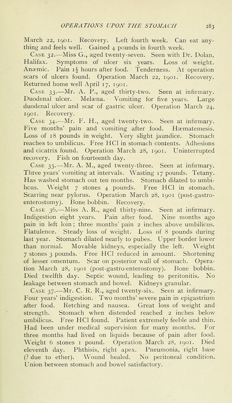March 22, igoi. Recovery. Left fourth week. Can eat any- thing and feels well. Gained 4 pounds in fourth week. Case 32.—Miss G., aged twenty-seven. Seen with Dr. Dolan, Halifax. Symptoms of ulcer six years. Loss of weight. Anaemic. Pain \\ hours after food. Tenderness. At operation scars of ulcers found. Operation March 22, igoi. Recovery. Returned home well April 17, igoi. Case 33.—Mr. A. P., aged thirty-two. Seen at infirmary. Duodenal ulcer. Melaena. Vomiting for five years. Large duodenal ulcer and scar of gastric ulcer. Operation March 24, 1901. Recovery. Case 34.-—Mr. F. H., aged twenty-two. Seen at infirmary. Five months' pain and vomiting after food. Haematemesis. Loss of 18 pounds in weight. Very slight jaundice. Stomach reaches to umbilicus. Free HCl in stomach contents. Adhesions and cicatrix found. Operation March 28, 1901. Uninterrupted recovery. Fish on fourteenth day. Case 35.—Mr. A. M., aged twenty-three. Seen at infirmary. Three years' vomiting at intervals. Wasting 17 pounds. Tetany. Has washed stomach out ten months. Stomach dilated to umbi- licus. Weight 7 stones 4 pounds. Free HCl in stomach. Scarring near pylorus. Operation March 28, 1901 (post-gastro- enterostomy). Bone bobbin. Recovery. Case 36.—Miss A. R., aged thirty-nine. Seen at infirmary. Indigestion eight years. Pain after food. Nine months ago pain in left loin ; three months' pain 2 inches above umbilicus. Flatulence. Steady loss of weight. Loss of 8 pounds during last year. Stomach dilated nearly to pubes. Upper border lower than normal. Movable kidneys, especially the left. Weight 7 stones 3 pounds. Free HCl reduced in amount. Shortening of lesser omentum. Scar on posterior wall of stomach. Opera- tion March 28, 1901 (post-gastro-enterostomy). Bone bobbin. Died twelfth day. Septic wound, leading to peritonitis. No leakage between stomach and bowel. Kidneys granular. Case 37.—Mr. C. R. R., aged twenty-six. Seen at infirmary. Four years' indigestion. Two months' severe pain in epigastrium after food. Retching and nausea. Great loss of weight and strength. Stomach when distended reached 2 inches below umbilicus. Free HCl found. Patient extremely feeble and thin. Had been under medical supervision for many months. For three months had lived on liquids because of pain after food. Weight 6 stones i pound. Operation March 28, igoi. Died eleventh day. Phthisis, right apex. Pneumonia, right base (? due to ether). Wound healed. No peritoneal condition. Union between stomach and bowel satisfactory.