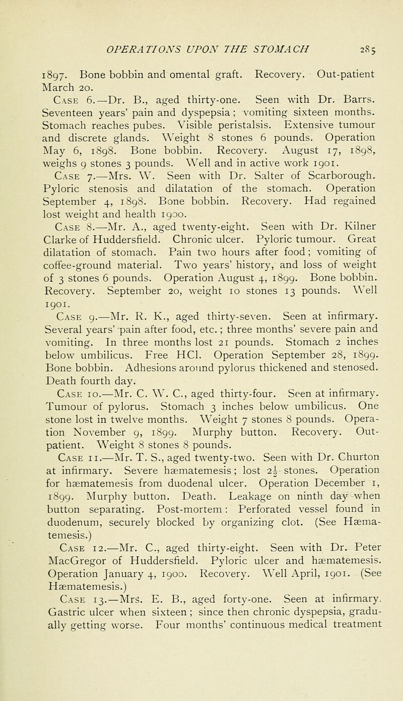 1897. Bone bobbin and omental graft. Recovery. Out-patient March 20. Case 6.—Dr. B., aged thirty-one. Seen with Dr. Barrs. Seventeen years' pain and dyspepsia ; vomiting sixteen months. Stomach reaches pubes. Visible peristalsis. Extensive tumour and discrete glands. Weight 8 stones 6 pounds. Operation May 6, i8g8. Bone bobbin. Recovery. August 17, 1898, weighs 9 stones 3 pounds. Well and in active work 1901. Case 7.—Mrs. W. Seen with Dr. Salter of Scarborough. Pyloric stenosis and dilatation of the stomach. Operation September 4, 1898. Bone bobbin. Recovery. Had regained lost weight and health 1900. Case 8.—Mr. A., aged twenty-eight. Seen with Dr. Kilner Clarke of Huddersfield. Chronic ulcer. Pyloric tumour. Great dilatation of stomach. Pain two hours after food; vomiting of coffee-ground material. Two years' history, and loss of weight of 3 stones 6 pounds. Operation August 4, 1899. Bone bobbin. Recovery. September 20, weight 10 stones 13 pounds. \\ ell 1901. Case 9.—Mr, R. K., aged thirty-seven. Seen at infirmary. Several years' pain after food, etc.; three months' severe pain and vomiting. In three months lost 21 pounds. Stomach 2 inches below umbilicus. Free HCl. Operation September 28, 1899. Bone bobbin. Adhesions around pylorus thickened and stenosed. Death fourth day. Case id.—Mr. C. W. C, aged thirty-four. Seen at infirmary. Tumour of pylorus. Stomach 3 inches below umbilicus. One stone lost in twelve months. Weight 7 stones 8 pounds. Opera- tion November 9, 1899. Murphy button. Recovery. Out- patient. Weight 8 stones 8 pounds. Case ii.—Mr. T. S., aged twenty-two. Seen with Dr. Churton at infirmary. Severe haematem.esis ; lost 2|-stones. Operation for haematemesis from duodenal ulcer. Operation December i, 1899. Murphy button. Death. Leakage on ninth day -when button separating. Post-mortem: Perforated vessel found in duodenum, securely blocked by organizing clot. (See Heema- temesis.) Case 12.—Mr. C, aged thirty-eight. Seen with Dr. Peter MacGregor of Huddersfield. Pyloric ulcer and haematemesis. Operation January 4, 1900, Recovery. Well April, 1901. (See Haematemesis.) Case 13.—Mrs. E. B., aged forty-one. Seen at infirmary. Gastric ulcer when sixteen ; since then chronic dyspepsia, gradu- ally getting worse. Four months' continuous medical treatment