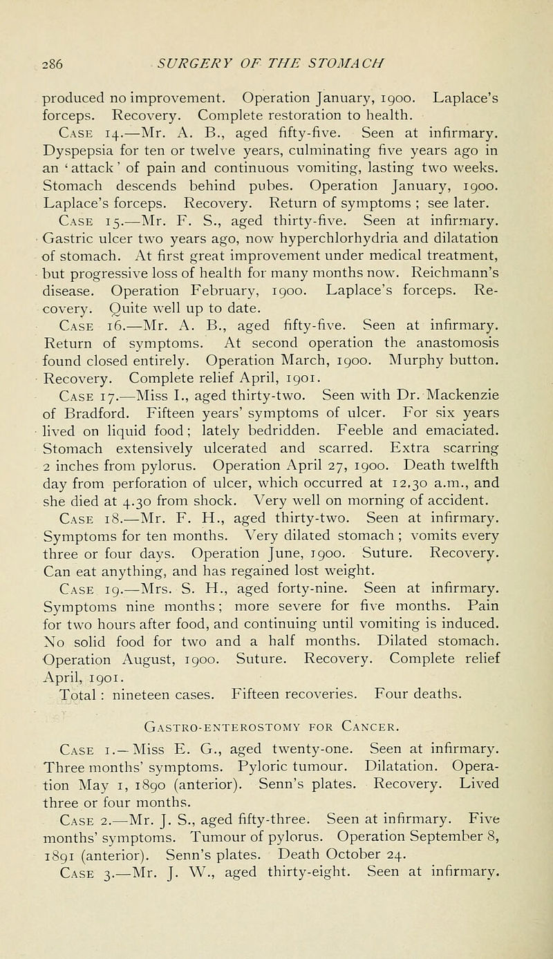 produced no improvement. Operation January, 1900. Laplace's forceps. Recovery. Complete restoration to health. Case 14.—Mr. A. B., aged fifty-five. Seen at infirmary. Dyspepsia for ten or twelve years, culminating five years ago in an ' attack' of pain and continuous vomiting, lasting two weeks. Stomach descends behind pubes. Operation January, igoo. Laplace's forceps. Recovery. Return of symptoms ; see later. Case 15.—Mr. F. S., aged thirty-five. Seen at infirmary. Gastric ulcer two years ago, now hyperchlorhydria and dilatation of stomach. At first great improvement under medical treatment, but progressive loss of health for many months now. Reichmann's disease. Operation February, 1900. Laplace's forceps. Re- covery. Quite well up to date. Case 16.—Mr. A. B., aged fifty-five. Seen at infirmary. Return of symptoms. At second operation the anastomosis found closed entirely. Operation March, 1900. Murphy button. Recovery. Complete relief April, 1901. Case 17.—Miss L, aged thirty-two. Seen with Dr. Mackenzie of Bradford. Fifteen years' symptoms of ulcer. For six years lived on liquid food; lately bedridden. Feeble and emaciated. Stomach extensively ulcerated and scarred. Extra scarring 2 inches from pylorus. Operation April 27, igoo. Death twelfth day from perforation of ulcer, which occurred at 12,30 a.m., and she died at 4.30 from shock. Very well on morning of accident. Case 18.—Mr. F. H., aged thirty-two. Seen at infirmary. Symptoms for ten months. Very dilated stomach ; vomits every three or four days. Operation June, igoo. Suture. Recovery. Can eat anything, and has regained lost weight. Case 19.—Mrs. S. H., aged forty-nine. Seen at infirmary. Symptoms nine months; more severe for five months. Pain for two hours after food, and continuing until vomiting is induced. No solid food for two and a half months. Dilated stomach. Operation August, 1900. Suture. Recovery. Complete relief April, 1901. Total: nineteen cases. Fifteen recoveries. Four deaths. Gastro-enterostomy for Cancer. Case i.—Miss E. G., aged twenty-one. Seen at infirmary. Three months'symptoms. Pyloric tumour. Dilatation. Opera- tion May I, 1890 (anterior). Senn's plates. Recovery. Lived three or four months. Case 2.—Mr. J. S., aged fifty-three. Seen at infirmary. Five months' symptoms. Tumour of pylorus. Operation September 8, i8gi (anterior). Senn's plates. Death October 24. Case 3.—Mr. J. W., aged thirty-eight. Seen at infirmary.