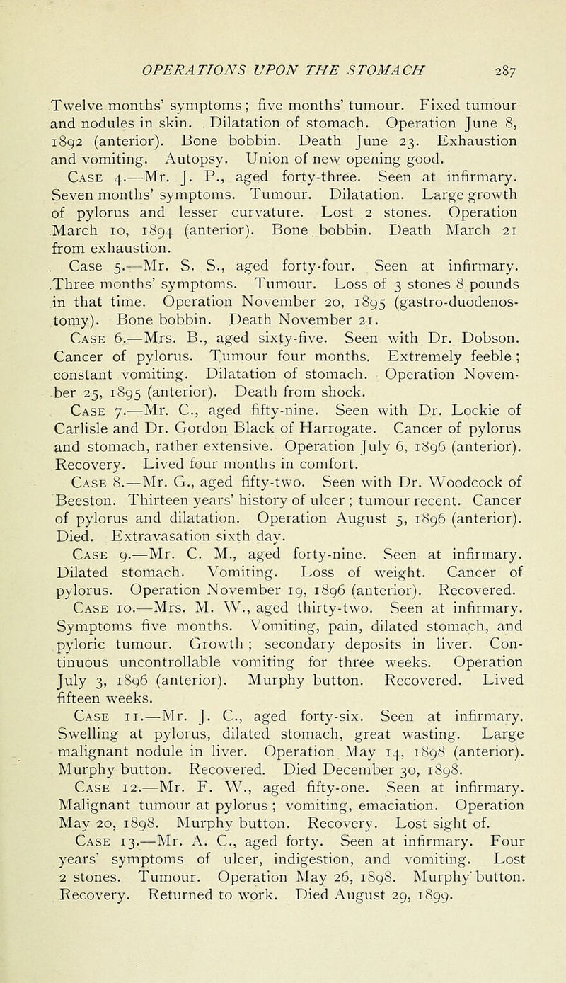 Twelve months' symptoms ; five months' tumour. Fixed tumour and nodules in skin. Dilatation of stomach. Operation June 8, 1892 (anterior). Bone bobbin. Death June 23. Exhaustion and vomiting. Autopsy. Union of new opening good. Case 4.—Mr. J. P., aged forty-three. Seen at infirmary. Seven months' symptoms. Tumour. Dilatation. Large growth of pylorus and lesser curvature. Lost 2 stones. Operation .March 10, 1894 (anterior). Bone bobbin. Death March 21 from exhaustion. Case 5.—Mr. S. S., aged forty-four. Seen at infirmary. .Three months' symptoms. Tumour. Loss of 3 stones 8 pounds in that time. Operation November 20, 1895 (gastro-duodenos- tomy). Bone bobbin. Death November 21. Case 6.—Mrs. B., aged sixty-five. Seen with Dr. Dobson. Cancer of pylorus. Tumour four months. Extremely feeble ; constant vomiting. Dilatation of stomach. Operation Novem- ber 25, 1895 (anterior). Death from shock. Case 7.-—Mr. C, aged fifty-nine. Seen with Dr. Lockie of Carlisle and Dr. Gordon Black of Harrogate. Cancer of pylorus and stomach, rather extensive. Operation July 6, 1896 (anterior). Recovery. Lived four months in comfort. Case 8.—Mr. G., aged fifty-two. Seen with Dr. Woodcock of Beeston. Thirteen years' history of ulcer ; tumour recent. Cancer of pylorus and dilatation. Operation August 5, i8g6 (anterior). Died. Extravasation sixth day. Case 9.—Mr. C. M., aged forty-nine. Seen at infirmary. Dilated stomach. Vomiting. Loss of weight. Cancer of pylorus. Operation November 19, 1896 (anterior). Recovered. Case 10.—Mrs. M. W., aged thirty-two. Seen at infirmary. Symptoms five months. Vomiting, pain, dilated stomach, and pyloric tumour. Growth ; secondary deposits in liver. Con- tinuous uncontrollable vomiting for three weeks. Operation July 3, 1896 (anterior). Murphy button. Recovered. Lived fifteen weeks. Case ii.—Mr. J. C, aged forty-six. Seen at infirmary. Swelling at pylorus, dilated stomach, great wasting. Large malignant nodule in liver. Operation May 14, 1898 (anterior). Murphy button. Recovered. Died December 30, 1898. Case 12.—Mr. F. W., aged fifty-one. Seen at infirmary. Malignant tumour at pylorus ; vomiting, emaciation. Operation May 20, 1898. Murphy button. Recovery. Lost sight of. Case 13.—Mr. A. C, aged forty. Seen at infirmary. Four years' symptoms of ulcer, indigestion, and vomiting. Lost 2 stones. Tumour. Operation May 26, 1898. Murphy button. Recovery. Returned to work. Died August 29, 1899.