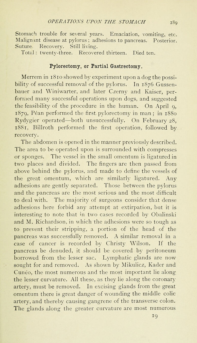 Stomach trouble for several years. Emaciation, vomiting, etc. Malignmt disease at pylorus ; adhesions to pancreas. Posterior. Suture. Recovery. Still living. Total: twenty-three. Recovered thirteen. Died ten. Pylorectomy, or Partial Grastrectomy. Merrem in 1810 showed by experiment upon a dog the possi- bility of successful removal of the pylorus. In 1876 Gussen- bauer and Winiwarter, and later Czerny and Kaiser, per- formed many successful operations upon dogs, and suggested the feasibility of the procedure in the human. On April g, 1879, Pean performed the first pylorectomy in man ; in 1880 Rydygier operated—both unsuccessfull3\ On February 28, 1881, Billroth performed the first operation, followed by recovery. The abdomen is opened in the manner previously described. The area to be operated upon is surrounded with compresses or sponges. The vessel in the small omentum is ligatured in two places and divided. The fingers are then passed from above behind the pylorus, and made to define the vessels of the great omentum, which are similarly ligatured. Any adhesions are gently separated. Those between the pylorus and the pancreas are the most serious and the most difficult to deal with. The majority of surgeons consider that dense adhesions here forbid any attempt at extirpation, but it is interesting to note that in two cases recorded by Obalinski and M. Richardson, in which the adhesions were so tough as to prevent their stripping, a portion of the head of the pancreas was successfully removed. A similar removal in a case of cancer is recorded by Christy Wilson. If the pancreas be denuded, it should be covered by peritoneum borrowed from the lesser sac. Lymphatic glands are now sought for and removed. x\s shown by Mikulicz, Kader and Cuneo, the most numerous and the most important lie along the lesser curvature. All these, as they lie along the coronary artery, must be removed. In excising glands from the great omentum there is great danger of wounding the middle colic artery, and thereby causing gangrene of the transverse colon. The glands along the greater curvature are most numerous 19