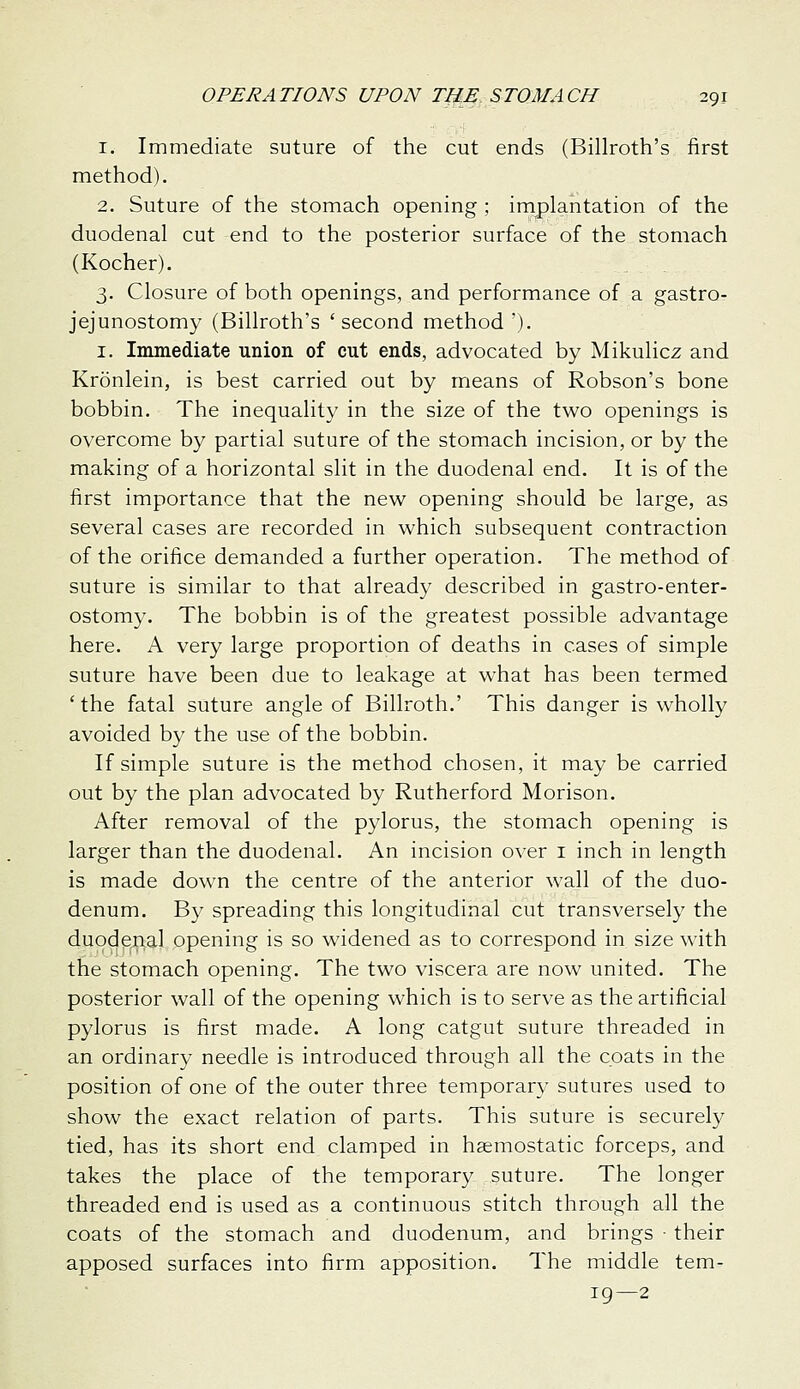 1. Immediate suture of the cut ends (Billroth's first method). 2. Suture of the stomach opening ; implantation of the duodenal cut end to the posterior surface of the stomach (Kocher). 3. Closure of both openings, and performance of a gastro- jejunostomy (Billroth's 'second method ). I. Immediate union of cut ends, advocated by Mikulicz and Kronlein, is best carried out by means of Robson's bone bobbin. The inequality in the size of the two openings is overcome by partial suture of the stomach incision, or by the making of a horizontal slit in the duodenal end. It is of the first importance that the new opening should be large, as several cases are recorded in which subsequent contraction of the orifice demanded a further operation. The method of suture is similar to that already described in gastro-enter- ostomy. The bobbin is of the greatest possible advantage here. A very large proportion of deaths in cases of simple suture have been due to leakage at what has been termed 'the fatal suture angle of Billroth.' This danger is wholly avoided by the use of the bobbin. If simple suture is the method chosen, it may be carried out by the plan advocated by Rutherford Morison. After removal of the pylorus, the stomach opening is larger than the duodenal. An incision over i inch in length is made down the centre of the anterior wall of the duo- denum. By spreading this longitudinal cut transversely the duodenal opening is so widened as to correspond in size with the stomach opening. The two viscera are now united. The posterior wall of the opening which is to serve as the artificial pylorus is first made. A long catgut suture threaded in an ordinary needle is introduced through all the coats in the position of one of the outer three temporary sutures used to show the exact relation of parts. This suture is securely tied, has its short end clamped in haemostatic forceps, and takes the place of the temporary suture. The longer threaded end is used as a continuous stitch through all the coats of the stomach and duodenum, and brings ■ their apposed surfaces into firm apposition. The middle tem- ig—2