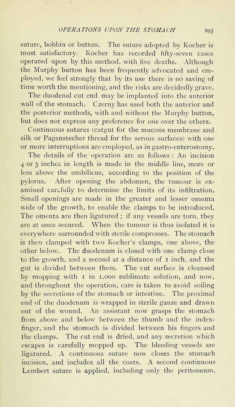 suture, bobbin or button. The suture adopted by Kocher is most satisfactory. Kocher has recorded fifty-seven cases operated upon by this method, with five deaths. Although the Murphy button has been frequently advocated and em- ployed, we feel strongly that by its use there is no saving of time worth the mentioning, and the risks are decidedly grave. The duodenal cut end may be implanted into the anterior wall of the stomach. Czerny has used both the anterior and the posterior methods, with and without the Murphy button, but does not express any preference for one over the others. Continuous sutures (catgut for the mucous membrane and silk or Pagenstecher thread for the serous surfaces) with one or more interruptions are employed, as in gastro-enterostomy. The details of the operation are as follows : An incision 4 or 5 inches in length is made in the middle line, more or less above the umbilicus, according to the position of the pylorus. After opening the abdomen, the tumour is ex- amined carefully to determine the limits of its infiltration. Small openings are made in the greater and lesser omenta wide of the growth, to enable the clamps to be introduced. The omenta are then ligatured ; if any vessels are torn, they are at once secured. When the tumour is thus isolated it is everywhere surrounded with sterile compresses. The stomach is then clamped with two Kocher's clamps, one above, the other below. The duodenum is closed with one clamp close to the growth, and a second at a distance of i inch, and the gut is divided between them. The cut surface is cleansed by mopping with i in 1,000 sublimate solution, and now, and throughout the operation, care is taken to avoid soiling by the secretions of the stomach or intestine. The proximal end of the duodenum is wrapped in sterile gauze and drawn out of the wound. An assistant now grasps the stomach from above and below between the thumb and the index- finger, and the stomach is divided between his fingers and the clamps. The cut end is dried, and any secretion which escapes is carefully mopped up. The bleeding vessels are ligatured. A continuous suture now closes the stomach incision, and includes all the coats. A second continuous Lembert suture is applied, including only the peritoneum.